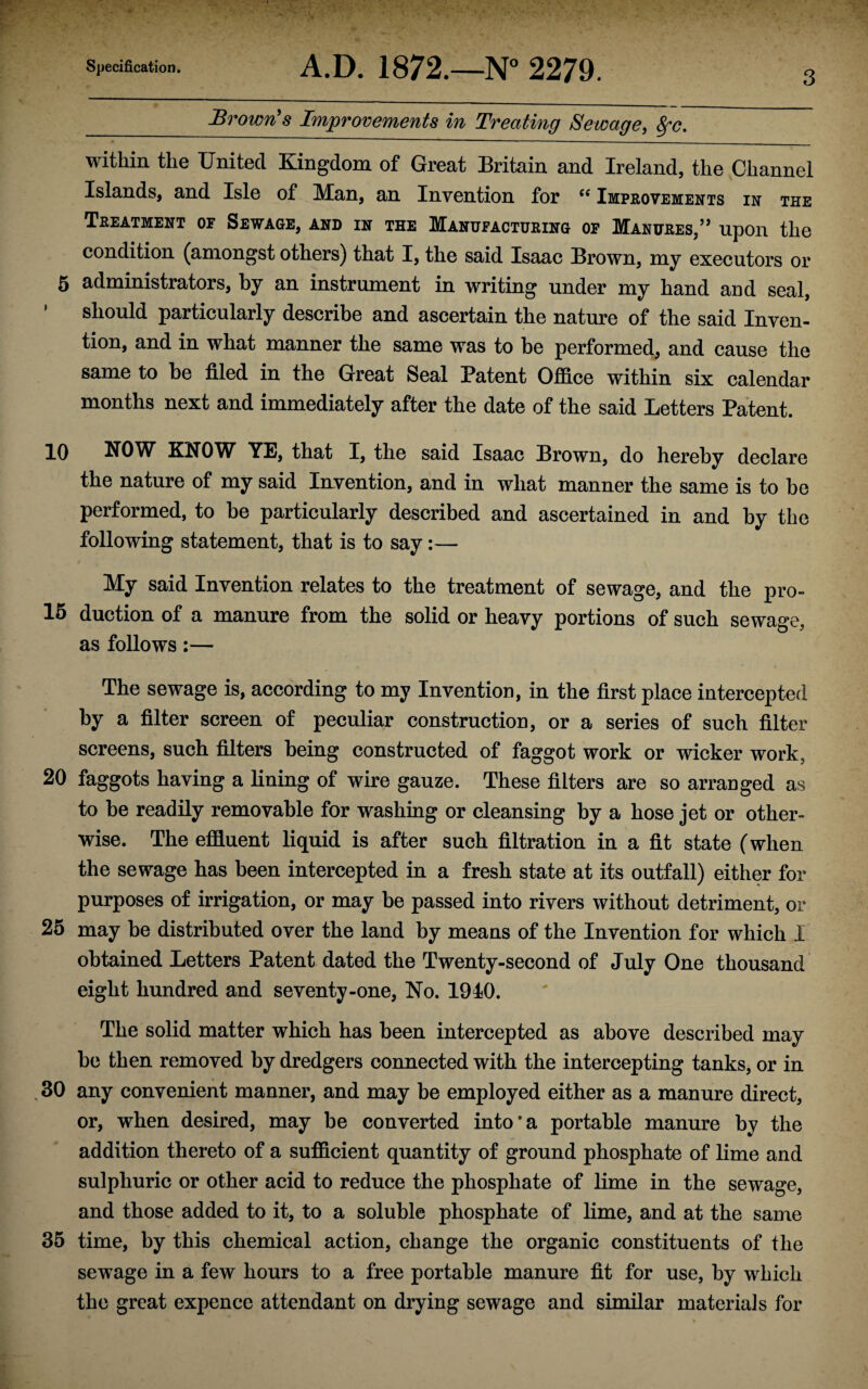 3 Brown's Improvements in Treating Sewage, Sfc. within the United Kingdom of Great Britain and Ireland, the Channel Islands, and Isle of Man, an Invention for ({ Improvements in the Treatment of Sewage, and in the Manufacturing of Manures,” upon the condition (amongst others) that I, the said Isaac Brown, my executors or 5 administrators, by an instrument in writing under my hand and seal, ’ should particularly describe and ascertain the nature of the said Inven¬ tion, and in what manner the same was to be performed, and cause the same to be filed in the Great Seal Patent Office within six calendar months next and immediately after the date of the said Letters Patent. 10 NOW KNOW YE, that I, the said Isaac Brown, do hereby declare the nature of my said Invention, and in what manner the same is to be performed, to be particularly described and ascertained in and by the following statement, that is to say:— My said Invention relates to the treatment of sewage, and the pro- 15 duction of a manure from the solid or heavy portions of such sewage, as follows:— The sewage is, according to my Invention, in the first place intercepted by a filter screen of peculiar construction, or a series of such filter screens, such filters being constructed of faggot work or wicker work, 20 faggots having a lining of wire gauze. These filters are so arranged as to be readily removable for washing or cleansing by a hose jet or other¬ wise. The effluent liquid is after such filtration in a fit state (when the sewage has been intercepted in a fresh state at its outfall) either for purposes of irrigation, or may be passed into rivers without detriment, or 25 may be distributed over the land by means of the Invention for which 1 obtained Letters Patent dated the Twenty-second of July One thousand eight hundred and seventy-one, No. 1910. The solid matter which has been intercepted as above described may be then removed by dredgers connected with the intercepting tanks, or in 30 any convenient manner, and may be employed either as a manure direct, or, when desired, may be converted into*a portable manure by the addition thereto of a sufficient quantity of ground phosphate of lime and sulphuric or other acid to reduce the phosphate of lime in the sewage, and those added to it, to a soluble phosphate of lime, and at the same 35 time, by this chemical action, change the organic constituents of the sewage in a few hours to a free portable manure fit for use, by which the great expence attendant on drying sewage and similar materials for