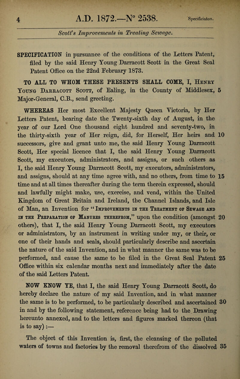 Scott’s Improvements in Treating Sewage. SPECIFICATION in pursuance of the conditions of the Letters Patent, filed by the said Henry Young Darracott Scott in the Great Seal Patent Office on the 22nd February 1873. TO ALL TO WHOM THESE PRESENTS SHALL COME, I, Henry Young Darracott Scott, of Ealing, in the County of Middlesex, 5 Major-General, C.B., send greeting. WHEREAS Her most Excellent Majesty Queen Victoria, hy Her Letters Patent, hearing date the Twenty-sixth day of August, in the year of our Lord One thousand eight hundred and seventy-two, in the thirty-sixth year of Her reign, did, for Herself, Her heirs and 10 successors, give and grant unto me, the said Henry Young Darracott Scott, Her special licence that I, the said Henry Young Darracott Scott, my executors, administrators, and assigns, or such others as I, the said Henry Young Darracott Scott, my executors, administrators, and assigns, should at any time agree with, and no others, from time to 15 time and at all times thereafter during the term therein expressed, should and lawfully might make, use, exercise, and vend, within the United Kingdom of Great Britain and Ireland, the Channel Islands, and Isle of Man, an Invention for “ Improvements in the Treatment op Sewage and in the Preparation op Manures therefrom,” upon the condition (amongst 20 others), that I, the said Henry Young Darracott Scott, my executors or administrators, by an instrument in writing under my, or their, or one of their hands and seals, should particularly describe and ascertain the nature of the said Invention, and in what manner the same was to he performed, and cause the same to he filed in the Great Seal Patent 25 Office within six calendar months next and immediately after the date of the said Letters Patent. NOW KNOW YE, that I, the said Henry Young Darracott Scott, do hereby declare the nature of my said Invention, and in what manner the same is to he performed, to he particularly described and ascertained 30 in and hy the following statement, reference being had to the Drawing hereunto annexed, and to the letters and figures marked thereon (that is to say):— The object of this Invention is, first, the cleansing of the polluted waters of towns and factories hy the removal therefrom of the dissolved 35