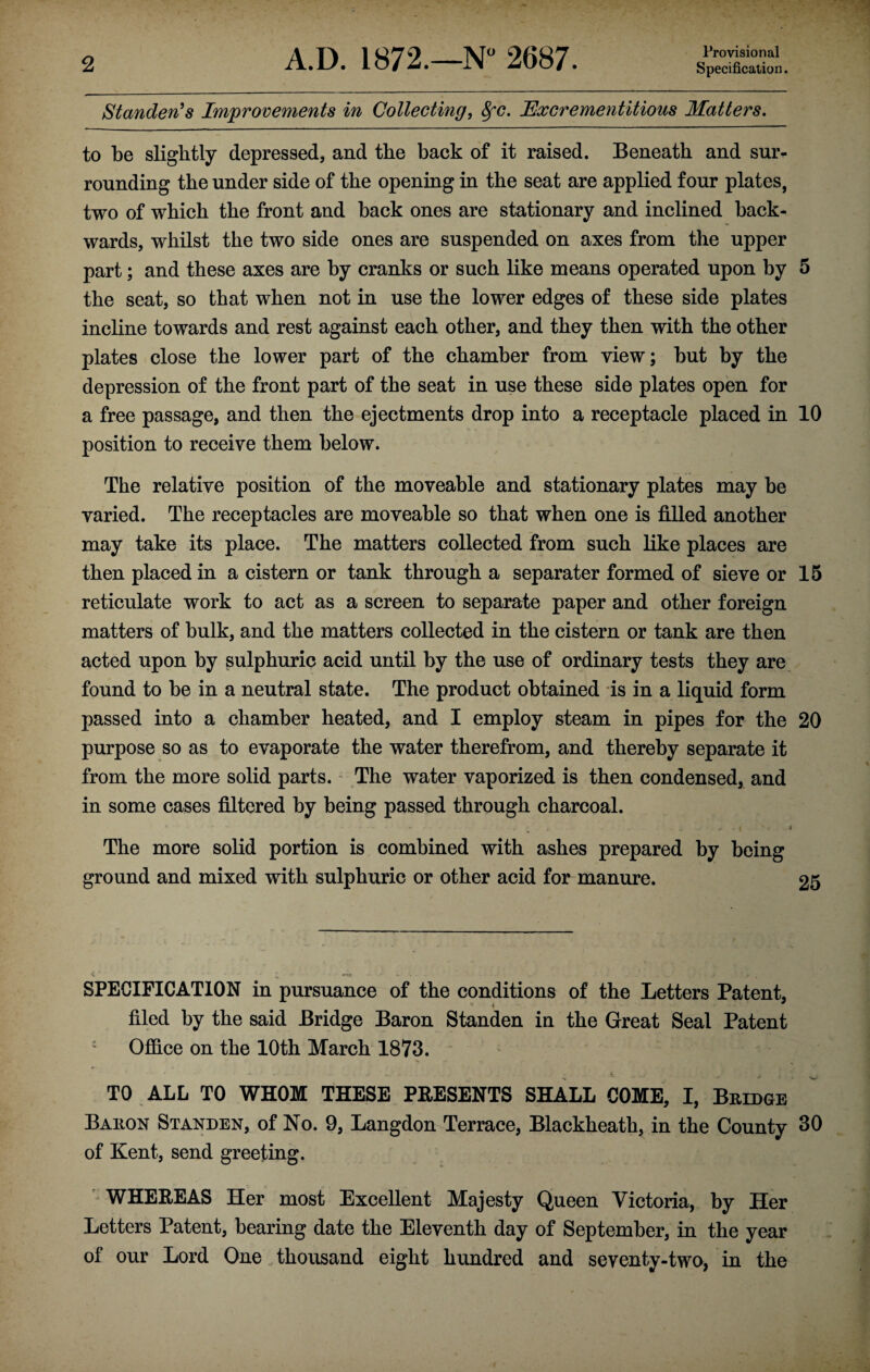 Provisional Standees Improvements in Collecting, 8fc. Hxcrementitious Matters. to be slightly depressed, and the back of it raised. Beneath and sur¬ rounding the under side of the opening in the seat are applied four plates, two of which the front and back ones are stationary and inclined back¬ wards, whilst the two side ones are suspended on axes from the upper part; and these axes are by cranks or such like means operated upon by 5 the seat, so that when not in use the lower edges of these side plates incline towards and rest against each other, and they then with the other plates close the lower part of the chamber from view; but by the depression of the front part of the seat in use these side plates open for a free passage, and then the ejectments drop into a receptacle placed in 10 position to receive them below. The relative position of the moveable and stationary plates may be varied. The receptacles are moveable so that when one is filled another may take its place. The matters collected from such like places are then placed in a cistern or tank through a separater formed of sieve or 15 reticulate work to act as a screen to separate paper and other foreign matters of bulk, and the matters collected in the cistern or tank are then acted upon by sulphuric acid until by the use of ordinary tests they are found to be in a neutral state. The product obtained is in a liquid form passed into a chamber heated, and I employ steam in pipes for the 20 purpose so as to evaporate the water therefrom, and thereby separate it from the more solid parts. The water vaporized is then condensed, and in some cases filtered by being passed through charcoal. The more solid portion is combined with ashes prepared by being ground and mixed with sulphuric or other acid for manure. 25 SPECIFICATION in pursuance of the conditions of the Letters Patent, filed by the said Bridge Baron Standen in the Great Seal Patent : Office on the 10th March 1873. TO ALL TO WHOM THESE PRESENTS SHALL COME, I, Bridge Baron Standen, of No. 9, Langdon Terrace, Blackheath, in the County 30 of Kent, send greeting. WHEREAS Her most Excellent Majesty Queen Victoria, by Her Letters Patent, bearing date the Eleventh day of September, in the year of our Lord One „ thousand eight hundred and seventy-two, in the
