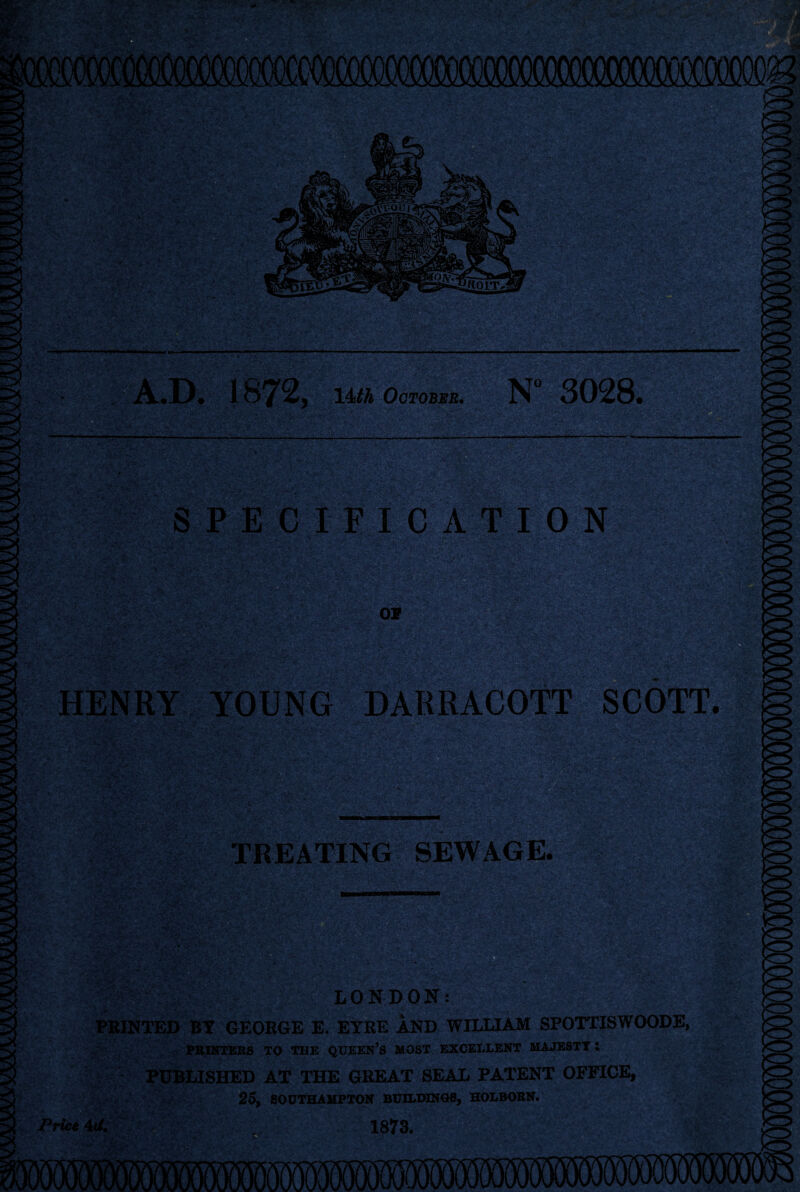 .D. 187 2, 14th October. N° 3028. ..-Vv': . ■ .. *•-:• A.V SPECIFICATION ■^3 ££ fi'4-y fJi* •HsPs^-j^Ss:* OP HENRY YOUNG DARRACOTT SCOTT TREATING SEWAGE. U LONDON: PRINTED BY GEORGE E. EYRE AND WILLIAM SPOTTISWOODE, PRINTERS TO THE QUEEN’S MOST EXCELLENT MAJESTY; PUBLISHED AT THE GREAT SEAL PATENT OFFICE, 25, SOUTHAMPTON BUILDINGB, HOLBOBN. Price 4U. 1873.