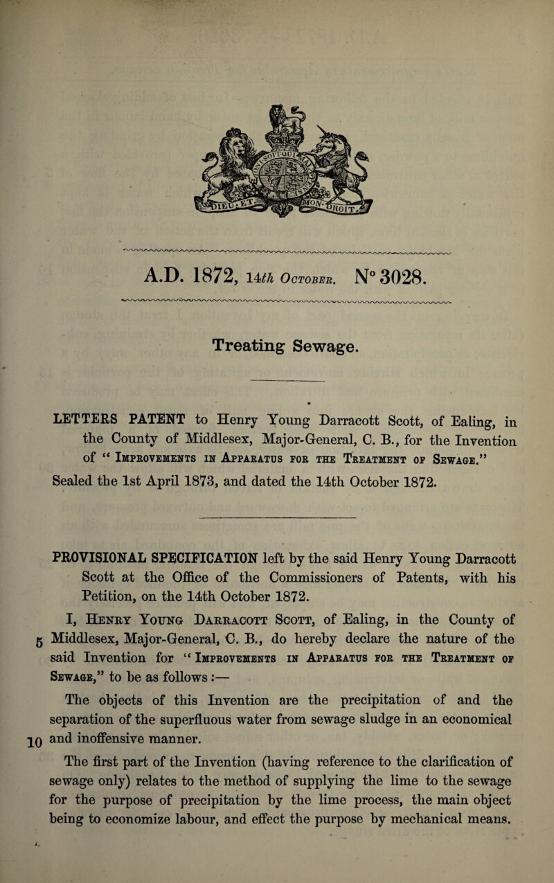 Treating Sewage. LETTERS PATENT to Henry Young Darracott Scott, of Ealing, in the County of Middlesex, Major-General, C. B., for the Invention of “ Improvements in Apparatus for the Treatment of Sewage.55 Sealed the 1st April 1873, and dated the 14th October 1872. PROVISIONAL SPECIFICATION left by the said Henry Young Darracott Scott at the Office of the Commissioners of Patents, with his Petition, on the 14th October 1872. I, Henry Young Darracott Scott, of Ealing, in the County of 5 Middlesex, Major-General, C. B., do hereby declare the nature of the said Invention for “ Improvements in Apparatus for the Treatment of Sewage,5’ to he as follows :— The objects of this Invention are the precipitation of and the separation of the superfluous water from sewage sludge in an economical IQ and inoffensive manner. The first part of the Invention (having reference to the clarification of sewage only) relates to the method of supplying the lime to the sewage for the purpose of precipitation by the lime process, the main object being to economize labour, and effect the purpose by mechanical means.
