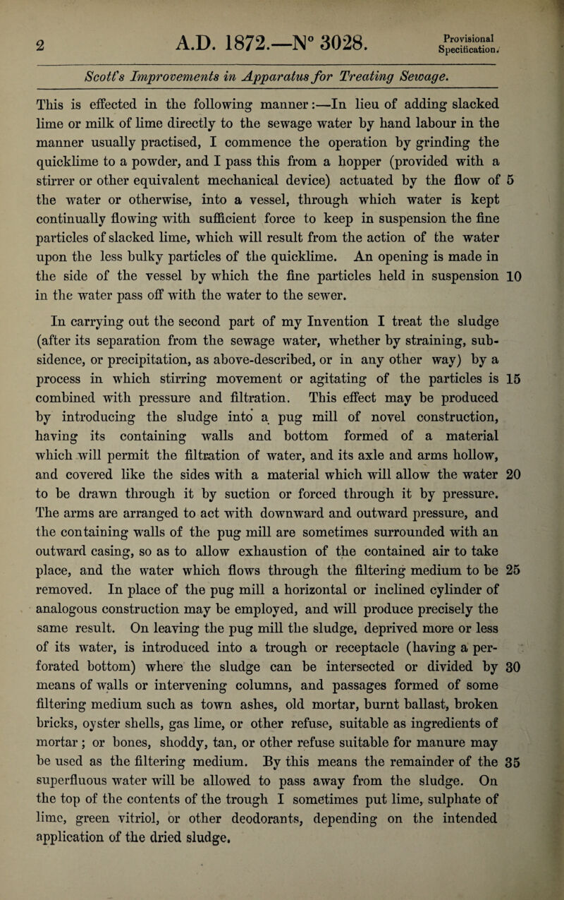 Provisional Scott's Improvements in Apparatus for Treating Sewage. This is effected in the following manner:—In lieu of adding slacked lime or milk of lime directly to the sewage water by hand labour in the manner usually practised, I commence the operation by grinding the quicklime to a powder, and I pass this from a hopper (provided with a stirrer or other equivalent mechanical device) actuated by the flow of 5 the water or otherwise, into a vessel, through which water is kept continually flowing with sufficient force to keep in suspension the fine particles of slacked lime, which will result from the action of the water upon the less bulky particles of the quicklime. An opening is made in the side of the vessel by which the fine particles held in suspension 10 in the water pass off with the water to the sewer. In carrying out the second part of my Invention I treat the sludge (after its separation from the sewage water, whether by straining, sub¬ sidence, or precipitation, as above-described, or in any other way) by a process in which stirring movement or agitating of the particles is 15 combined with pressure and filtration. This effect may be produced by introducing the sludge into a pug mill of novel construction, having its containing walls and bottom formed of a material which will permit the filtration of water, and its axle and arms hollow, and covered like the sides with a material which will allow the water 20 to be drawn through it by suction or forced through it by pressure. The arms are arranged to act with downward and outward pressure, and the containing walls of the pug mill are sometimes surrounded with an outward casing, so as to allow exhaustion of the contained air to take place, and the water which flows through the filtering medium to be 25 removed. In place of the pug mill a horizontal or inclined cylinder of analogous construction may be employed, and will produce precisely the same result. On leaving the pug mill the sludge, deprived more or less of its water, is introduced into a trough or receptacle (having a per¬ forated bottom) where the sludge can be intersected or divided by 30 means of walls or intervening columns, and passages formed of some filtering medium such as town ashes, old mortar, burnt ballast, broken bricks, oyster shells, gas lime, or other refuse, suitable as ingredients of mortar ; or bones, shoddy, tan, or other refuse suitable for manure may be used as the filtering medium. By this means the remainder of the 35 superfluous water will be allowed to pass away from the sludge. On the top of the contents of the trough I sometimes put lime, sulphate of lime, green vitriol, or other deodorants, depending on the intended application of the dried sludge.