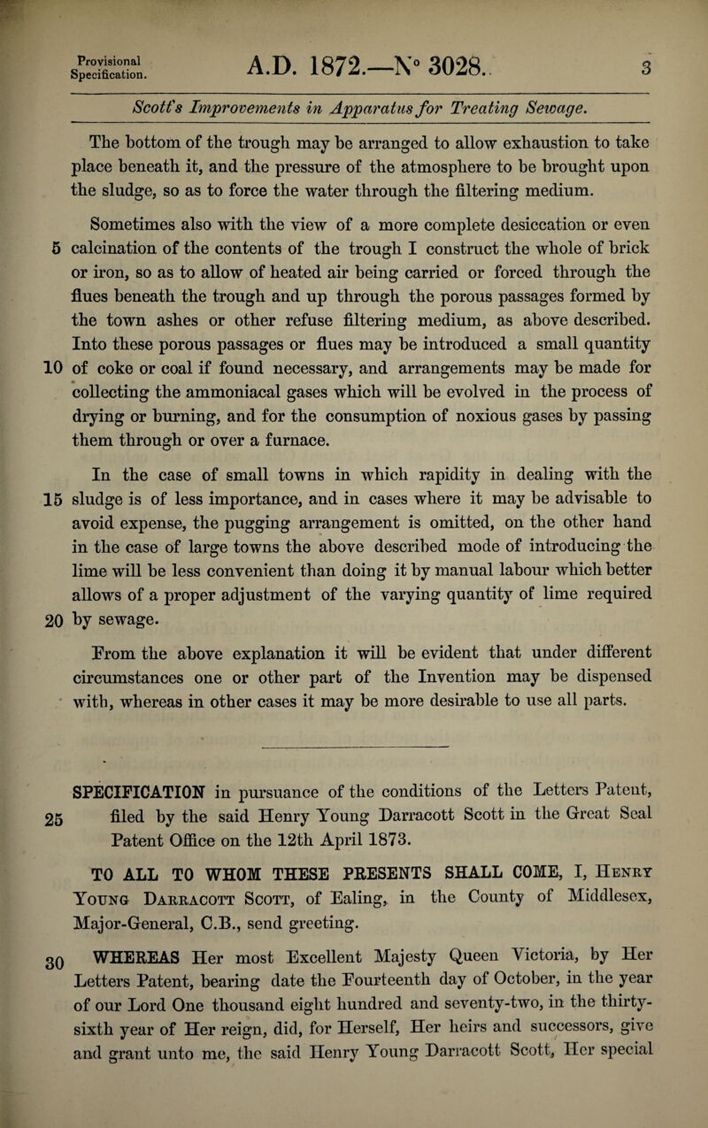 Provisional Specification. A.D. 1872.—N° 3028. 3 Scott's Improvements in Apparatus for Treating Sewage. The bottom of the trough may he arranged to allow exhaustion to take place beneath it, and the pressure of the atmosphere to be brought upon the sludge, so as to force the water through the filtering medium. Sometimes also with the view of a more complete desiccation or even 5 calcination of the contents of the trough I construct the whole of brick or iron, so as to allow of heated air being carried or forced through the flues beneath the trough and up through the porous passages formed by the town ashes or other refuse filtering medium, as above described. Into these porous passages or flues may be introduced a small quantity 10 of coke or coal if found necessary, and arrangements may be made for collecting the ammoniacal gases which will he evolved in the process of drying or burning, and for the consumption of noxious gases by passing them through or over a furnace. In the case of small towns in which rapidity in dealing with the 15 sludge is of less importance, and in cases where it may be advisable to avoid expense, the pugging arrangement is omitted, on the other hand in the case of large towns the above described mode of introducing the lime will be less convenient than doing it by manual labour which better allows of a proper adjustment of the varying quantity of lime required 20 by sewage. Prom the above explanation it will be evident that under different circumstances one or other part of the Invention may be dispensed with, whereas in other cases it may be more desirable to use all parts. SPECIFICATION in pursuance of the conditions of the Letters Patent, 25 filed by the said Henry Young Darracott Scott in the Great Seal Patent Office on the 12th April 1873. TO ALL TO WHOM THESE PRESENTS SHALL COME, I, Henry Young Darracott Scott, of Ealing, in the County of Middlesex, Major-General, C.B., send greeting. 3Q WHEREAS Her most Excellent Majesty Queen Victoria, by Her Letters Patent, bearing date the Fourteenth day of October, in the year of our Lord One thousand eight hundred and seventy-two, in the thirty- sixth year of Her reign, did, for Herself, Her heirs and successors, give and grant unto me, the said Henry Young Darracott Scott, Her special