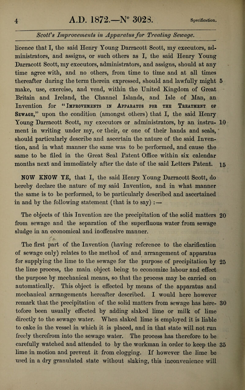 Scott’s Improvements in Apparatus for Treating Sewage. licence that I, the said Henry Young Darracott Scott, my executors, ad¬ ministrators, and assigns, or such others as I, the said Henry Young Darracott Scott, my executors, administrators, and assigns, should at any time agree with, and no others, from time to time and at all times thereafter during the term therein expressed, should and lawfully might 5 make, use, exercise, and vend, within the United Kingdom of Great Britain and Ireland, the Channel Islands, and Isle of Man, an Invention for “ Improvements in Apparatus for the Treatment of Sewage/’ upon the condition (amongst others) that I, the said Henry Young Darracott Scott, ray executors or administrators, by an instru- 10 ment in writing under my, or their, or one of their hands and seals, should particularly describe and ascertain the nature of the said Inven¬ tion, and in wdiat manner the same was to be performed, and cause the same to he filed in the Great Seal Patent Office within six calendar months next and immediately after the date of the said Letters Patent. 15 NOW KNOW YE, that I, the said Henry Young Darracott Scott, do hereby declare the nature of my said Invention, and in what manner the same is to he performed, to be particularly described and ascertained in and by the following statement (that is to say) : — The objects of this Invention are the precipitation of the solid matters 20 from sewage and the separation of the superfluous water from sewage sludge in an economical and inoffensive manner. The first part of the Invention (having reference to the clarification of sewage only) relates to the method of and arrangement of apparatus for supplying the lime to the sewage for the purpose of precipitation by 25 the lime process, the main object being to economize labour and effect the purpose by mechanical means, so that the process may he carried on automatically. This object is effected by means of the apparatus and mechanical arrangements hereafter described. I would here however remark that the precipitation of the solid matters from sewage has here- 30 tofore been usually effected by adding slaked lime or milk of lime directly to the sewage water. When slaked lime is employed it is liable to cake in the vessel in which it is placed, and in that state will not run freely therefrom into the sewage water. The process has therefore to be carefully watched and attended to by the workman in order to keep the 35 lime in motion and prevent it from clogging. If however the lime be used in a dry granulated state without slaking, this inconvenience will