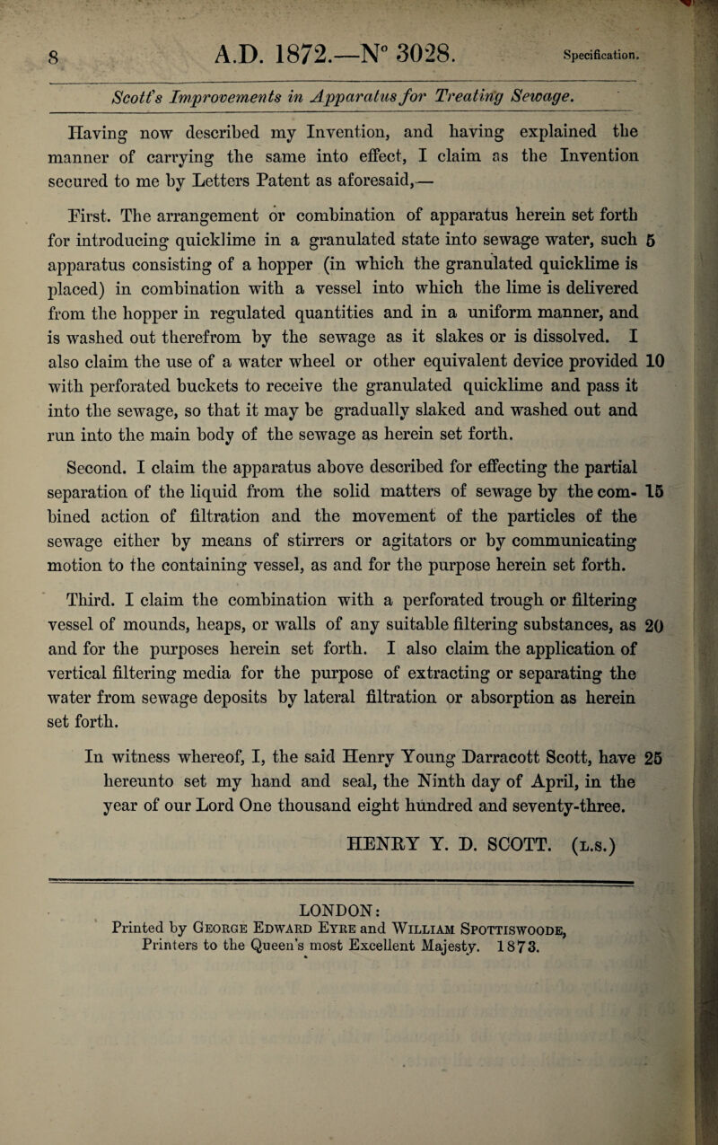 Scott's Improvements in Apparatus for Treating Sewage. Having now described my Invention, and having explained the manner of carrying the same into effect, I claim as the Invention secured to me by Letters Patent as aforesaid,— Pirst. The arrangement or combination of apparatus herein set forth for introducing quicklime in a granulated state into sewage water, such 5 apparatus consisting of a hopper (in which the granulated quicklime is placed) in combination with a vessel into which the lime is delivered from the hopper in regulated quantities and in a uniform manner, and is washed out therefrom by the sewage as it slakes or is dissolved. I also claim the use of a water wheel or other equivalent device provided 10 with perforated buckets to receive the granulated quicklime and pass it into the sewage, so that it may be gradually slaked and washed out and run into the main body of the sewage as herein set forth. Second. I claim the apparatus above described for effecting the partial separation of the liquid from the solid matters of sewage by the com- 15 bined action of filtration and the movement of the particles of the sewage either by means of stirrers or agitators or by communicating motion to the containing vessel, as and for the purpose herein set forth. Third. I claim the combination with a perforated trough or filtering vessel of mounds, heaps, or walls of any suitable filtering substances, as 20 and for the purposes herein set forth. I also claim the application of vertical filtering media for the purpose of extracting or separating the water from sewage deposits by lateral filtration or absorption as herein set forth. In witness whereof, I, the said Henry Young Darracott Scott, have 25 hereunto set my hand and seal, the Ninth day of April, in the year of our Lord One thousand eight hundred and seventy-three. HENRY Y. D. SCOTT, (l.s.) LONDON: Printed by George Edward Eyre and William Spottiswoode, Printers to the Queen’s most Excellent Majesty. 1873.