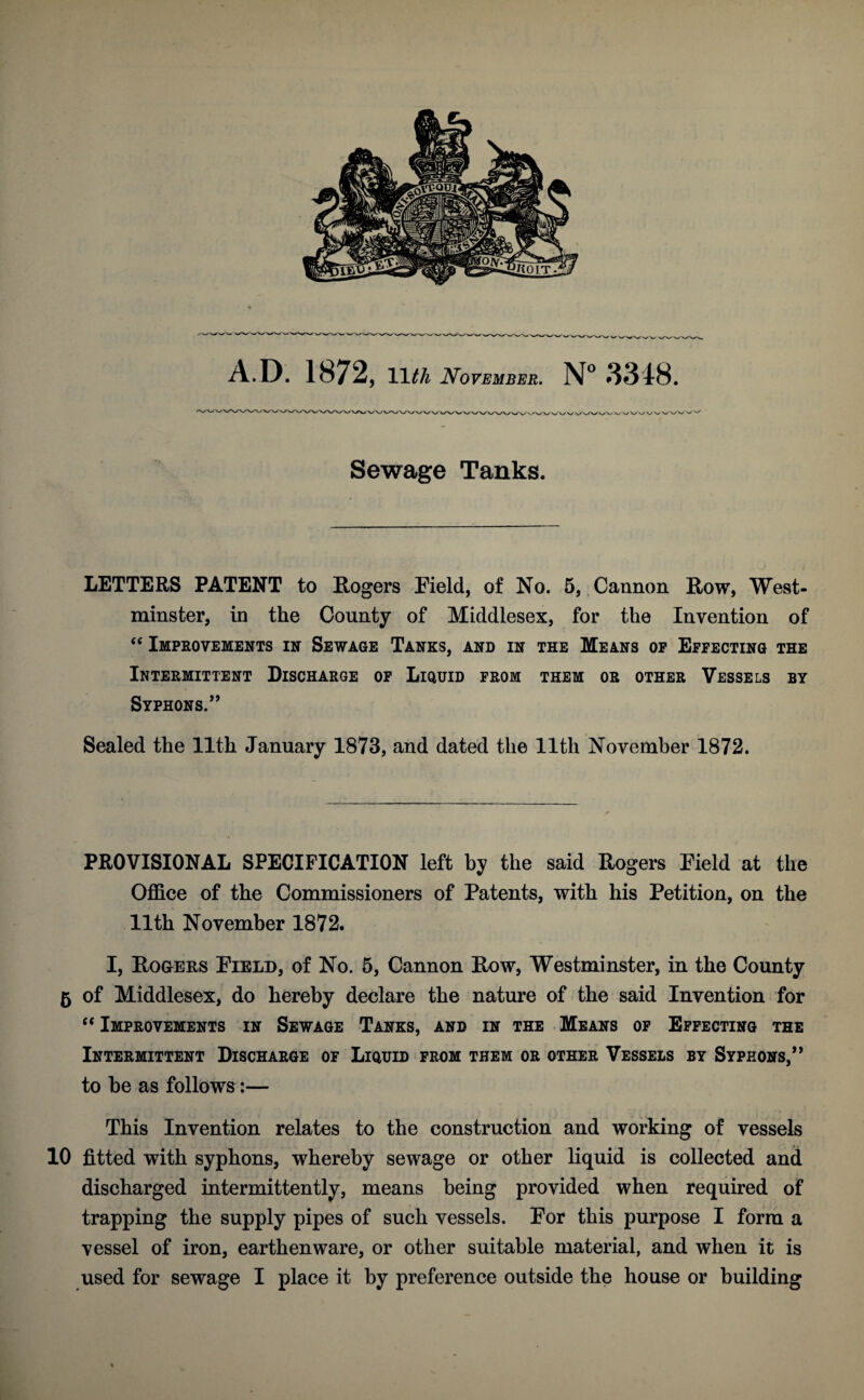 A D. 1872, 11tli November. N° 3318. Sewage Tanks. LETTERS PATENT to Rogers Field, of No. 5, Cannon Row, West¬ minster, in the County of Middlesex, for the Invention of “ Improvements in Sewage Tanks, and in the Means op Effecting the Intermittent Discharge of Liquid from them or other Vessels by Syphons.” Sealed the 11th January 1873, and dated the lltlx November 1872. PROVISIONAL SPECIFICATION left by the said Rogers Field at the Office of the Commissioners of Patents, with his Petition, on the 11th November 1872. I, Rogers Field, of No. 5, Cannon Row, Westminster, in the County 5 of Middlesex, do hereby declare the nature of the said Invention for “ Improvements in Sewage Tanks, and in the Means of Effecting the Intermittent Discharge of Liquid from them or other Vessels by Syphons,” to be as follows:— This Invention relates to the construction and working of vessels 10 fitted with syphons, whereby sewage or other liquid is collected and discharged intermittently, means being provided when required of trapping the supply pipes of such vessels. For this purpose I form a vessel of iron, earthenware, or other suitable material, and when it is