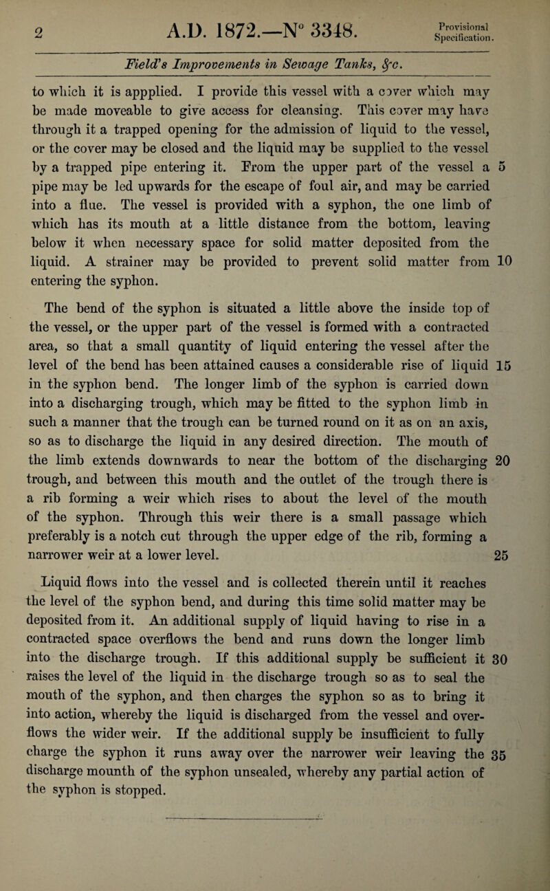 Provisional Specification. Field's Improvements in Sewage Tanks, Sfc. to winch it is appplied. I provide this vessel with a cover which may be made moveable to give access for cleansing. This cover may have through it a trapped opening for the admission of liquid to the vessel, or the cover may be closed and the liquid may be supplied to the vessel by a trapped pipe entering it. From the upper part of the vessel a 5 pipe may be led upwards for the escape of foul air, and may be carried into a flue. The vessel is provided with a syphon, the one limb of which has its mouth at a little distance from the bottom, leaving below it when necessary space for solid matter deposited from the liquid. A strainer may be provided to prevent solid matter from 10 entering the syphon. The bend of the syphon is situated a little above the inside top of the vessel, or the upper part of the vessel is formed with a contracted area, so that a small quantity of liquid entering the vessel after the level of the bend has been attained causes a considerable rise of liquid 15 in the syphon bend. The longer limb of the syphon is carried down into a discharging trough, which may be fitted to the syphon limb in such a manner that the trough can be turned round on it as on an axis, so as to discharge the liquid in any desired direction. The mouth of the limb extends downwards to near the bottom of the discharging 20 trough, and between this mouth and the outlet of the trough there is a rib forming a weir which rises to about the level of the mouth of the syphon. Through this weir there is a small passage which preferably is a notch cut through the upper edge of the rib, forming a narrower weir at a lower level. 25 Liquid flows into the vessel and is collected therein until it reaches the level of the syphon bend, and during this time solid matter may be deposited from it. An additional supply of liquid having to rise in a contracted space overflows the bend and runs down the longer limb into the discharge trough. If this additional supply be sufficient it 30 raises the level of the liquid in the discharge trough so as to seal the mouth of the syphon, and then charges the syphon so as to bring it into action, whereby the liquid is discharged from the vessel and over¬ flows the wider weir. If the additional supply be insufficient to fully charge the syphon it runs away over the narrower weir leaving the 35 discharge mounth of the syphon unsealed, whereby any partial action of the syphon is stopped.