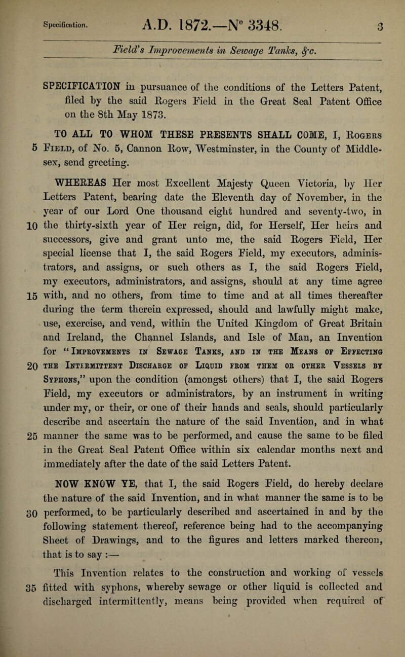 Field’s Improvements in Sewage Tanks, fyc. SPECIFICATION in pursuance of the conditions of the Letters Patent, filed by the said Rogers Pield in the Great Seal Patent Office on the 8th May 1873. TO ALL TO WHOM THESE PRESENTS SHALL COME, I, Rogers 5 Field, of No. 5, Cannon How, Westminster, in the County of Middle¬ sex, send greeting. WHEREAS Her most Excellent Majesty Queen Victoria, by Her Letters Patent, bearing date the Eleventh day of November, in the year of our Lord One thousand eight hundred and seventy-two, in 10 the thirty-sixth year of Her reign, did, for Herself, Her heirs and successors, give and grant unto me, the said Rogers Field, Her special license that I, the said Rogers Field, my executors, adminis¬ trators, and assigns, or such others as I, the said Rogers Field, my executors, administrators, and assigns, should at any time agree 15 with, and no others, from time to time and at all times thereafter during the term therein expressed, should and lawfully might make, use, exercise, and vend, within the United Kingdom of Great Britain and Ireland, the Channel Islands, and Isle of Man, an Invention for “ Improvements in Sewage Tanks, and in the Means op Effecting 20 the Intermittent Discharge of Liquid from them or other Vessels by Syphons,” upon the condition (amongst others) that I, the said Rogers Field, my executors or administrators, by an instrument in writing under my, or their, or one of their hands and seals, should particularly describe and ascertain the nature of the said Invention, and in what 25 manner the same was to be performed, and cause the same to be filed in the Great Seal Patent Office within six calendar months next and immediately after the date of the said Letters Patent. NOW KNOW YE, that I, the said Rogers Field, do hereby declare the nature of the said Invention, and in what manner the same is to be 30 performed, to be particularly described and ascertained in and by the following statement thereof, reference being had to the accompanying Sheet of Drawings, and to the figures and letters marked thereon, that is to say :— This Invention relates to the construction and working of vessels 35 fitted with syphons, whereby sewage or other liquid is collected and discharged intermittently, means being provided when required of