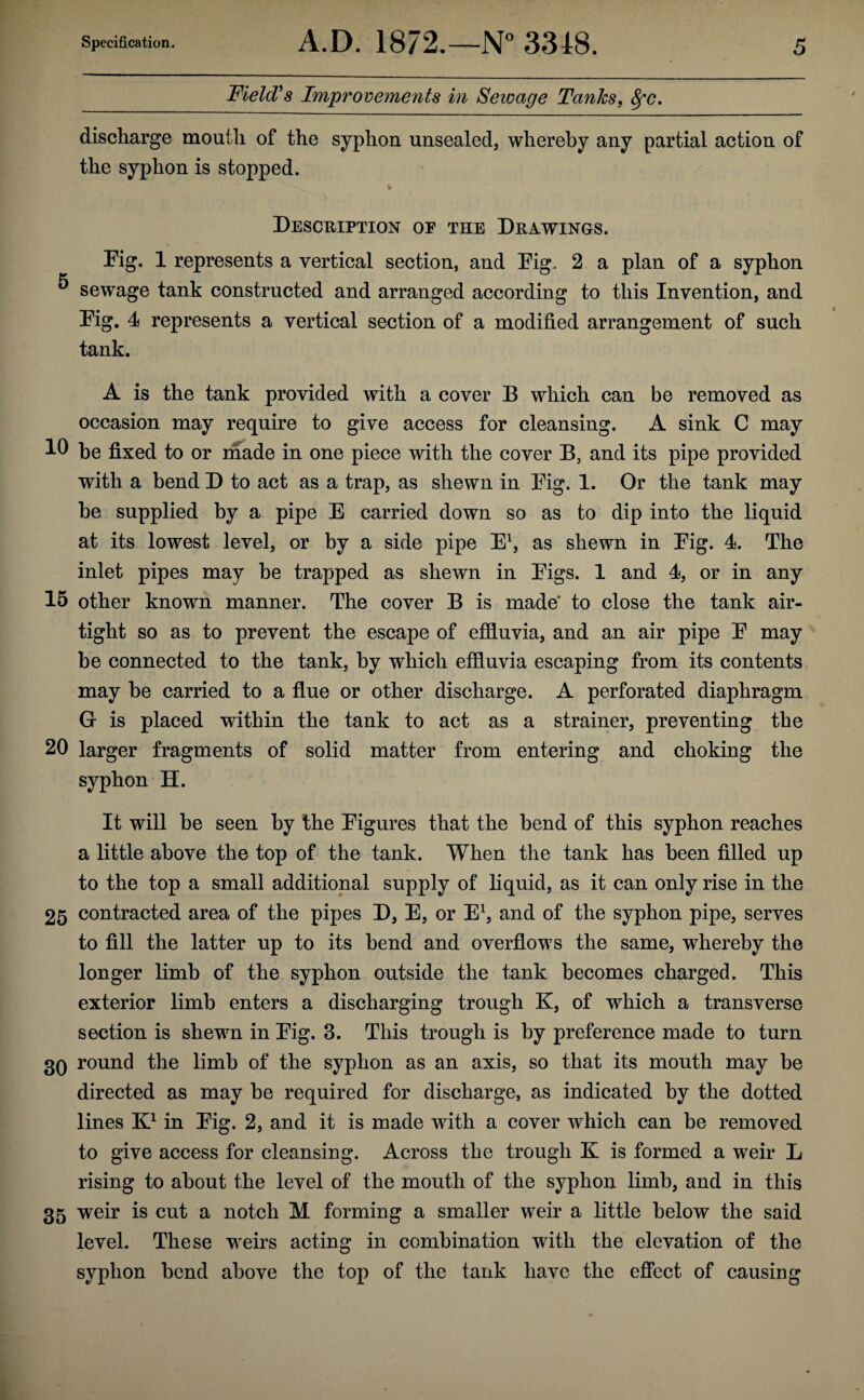 Field's Improvements in Sewage Tanks, 8fc. discharge mouth of the syphon unsealed, whereby any partial action of the syphon is stopped. ^ * Description op the Drawings. Dig. 1 represents a vertical section, and Eig. 2 a plan of a syphon ^ sewage tank constructed and arranged according to this Invention, and Eig. 4 represents a vertical section of a modified arrangement of such tank. A is the tank provided with a cover B which can be removed as occasion may require to give access for cleansing. A sink C may he fixed to or made in one piece with the cover B, and its pipe provided with a bend D to act as a trap, as shewn in Eig. 1. Or the tank may he supplied by a pipe E carried down so as to dip into the liquid at its lowest level, or by a side pipe E1, as shewn in Eig. 4. The inlet pipes may be trapped as shewn in Eigs. 1 and 4, or in any 15 other known manner. The cover B is made to close the tank air¬ tight so as to prevent the escape of effluvia, and an air pipe E may be connected to the tank, by which effluvia escaping from its contents may he carried to a flue or other discharge. A perforated diaphragm G is placed within the tank to act as a strainer, preventing the 20 larger fragments of solid matter from entering and choking the syphon H. It will be seen by the Eigures that the bend of this syphon reaches a little above the top of the tank. When the tank has been filled up to the top a small additional supply of liquid, as it can only rise in the 25 contracted area of the pipes D, E, or E1, and of the syphon pipe, serves to fill the latter up to its bend and overflows the same, whereby the longer limb of the syphon outside the tank becomes charged. This exterior limb enters a discharging trough K, of which a transverse section is shewn in Eig. 3. This trough is by preference made to turn 30 round the limb of the syphon as an axis, so that its mouth may be directed as may be required for discharge, as indicated by the dotted lines K1 in Eig. 2, and it is made with a cover which can be removed to give access for cleansing. Across the trough K is formed a weir L rising to about the level of the mouth of the syphon limb, and in this 35 weir is cut a notch M forming a smaller weir a little below the said level. These weirs acting in combination with the elevation of the syphon bend above the top of the tank have the effect of causing