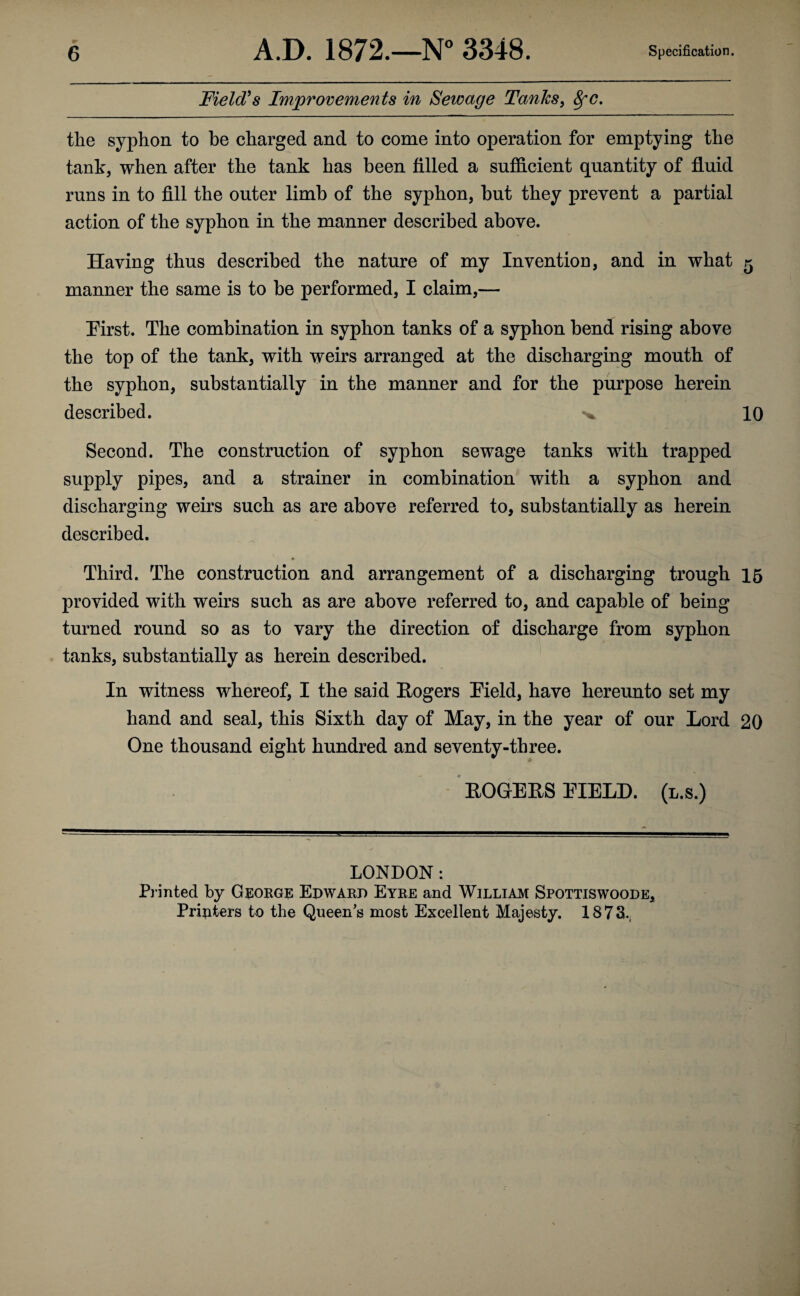 Field's Improvements in Sewage Tanks, 8fC. the syphon to he charged and to come into operation for emptying the tank, when after the tank has been filled a sufficient quantity of fluid runs in to fill the outer limb of the syphon, but they prevent a partial action of the syphon in the manner described above. Having thus described the nature of my Invention, and in what 5 manner the same is to be performed, I claim,— Pirst. The combination in syphon tanks of a syphon bend rising above the top of the tank, with weirs arranged at the discharging mouth of the syphon, substantially in the manner and for the purpose herein described. 10 Second. The construction of syphon sewage tanks with trapped supply pipes, and a strainer in combination with a syphon and discharging weirs such as are above referred to, substantially as herein described. Third. The construction and arrangement of a discharging trough 15 provided with weirs such as are above referred to, and capable of being turned round so as to vary the direction of discharge from syphon tanks, substantially as herein described. In witness whereof, I the said Rogers [Field, have hereunto set my hand and seal, this Sixth day of May, in the year of our Lord 20 One thousand eight hundred and seventy-three. ROGERS EIELD. (l.s.) LONDON: Printed by George Edward Eyre and William Spottiswoode* Pripters to the Queen’s most Excellent Majesty. 1873.,