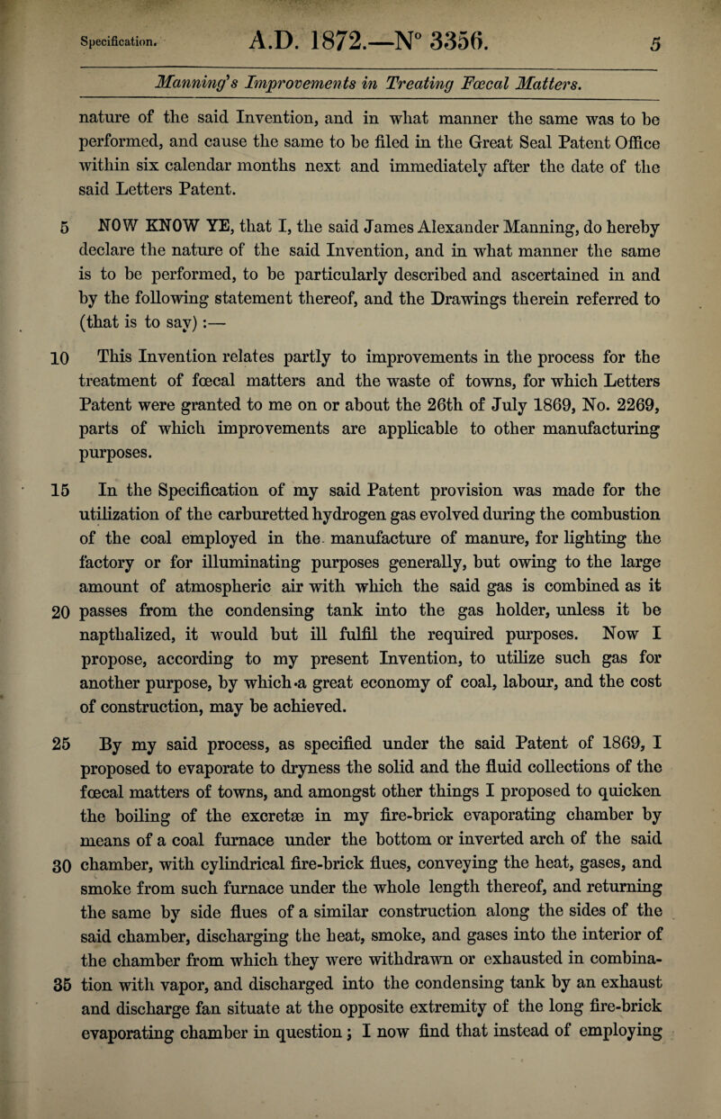 Manning's Improvements in Treating Foecal Matters. nature of the said Invention, and in what manner the same was to he performed, and cause the same to he filed in the Great Seal Patent Office within six calendar months next and immediately after the date of the said Letters Patent. 5 NOW KNOW YE, that I, the said James Alexander Manning, do hereby declare the nature of the said Invention, and in what manner the same is to be performed, to be particularly described and ascertained in and by the following statement thereof, and the Drawings therein referred to (that is to say):— 10 This Invention relates partly to improvements in the process for the treatment of foecal matters and the waste of towns, for which Letters Patent were granted to me on or about the 26th of July 1869, No. 2269, parts of which improvements are applicable to other manufacturing purposes. 15 In the Specification of my said Patent provision was made for the utilization of the carburetted hydrogen gas evolved during the combustion of the coal employed in the manufacture of manure, for lighting the factory or for illuminating purposes generally, but owing to the large amount of atmospheric air with which the said gas is combined as it 20 passes from the condensing tank into the gas holder, unless it be napthalized, it would but ill fulfil the required purposes. Now I propose, according to my present Invention, to utilize such gas for another purpose, by which »a great economy of coal, labour, and the cost of construction, may be achieved. 25 By my said process, as specified under the said Patent of 1869, I proposed to evaporate to dryness the solid and the fluid collections of the foecal matters of towns, and amongst other things I proposed to quicken the boiling of the excreta) in my fire-brick evaporating chamber by means of a coal furnace under the bottom or inverted arch of the said 30 chamber, with cylindrical fire-brick flues, conveying the heat, gases, and smoke from such furnace under the whole length thereof, and returning the same by side flues of a similar construction along the sides of the said chamber, discharging the heat, smoke, and gases into the interior of the chamber from which they were withdrawn or exhausted in combina- 35 tion with vapor, and discharged into the condensing tank by an exhaust and discharge fan situate at the opposite extremity of the long fire-brick evaporating chamber in question \ I now find that instead of employing