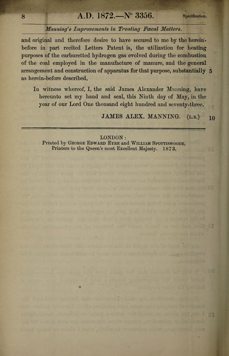 Manning's Improvements in Treating Fcecal Matters. and original and therefore desire to have secured to me by the herein¬ before in part recited Letters Patent is, the utilization for heating purposes of the carburetted hydrogen gas evolved during the combustion of the coal employed in the manufacture of manure, and the general arrangement and construction of apparatus for that purpose, substantially 5 as herein-before described. In witness whereof, I, the said James Alexander Manning, have hereunto set my hand and seal, this Ninth day of May, in the year of our Lord One thousand eight hundred and seventy-three. JAMES ALEX. MANNING, (l.s.) iq LONDON : Printed by George Edward Eyre and William Spottiswoode, Printers to the Queen’s most Excellent Majesty. 1873.