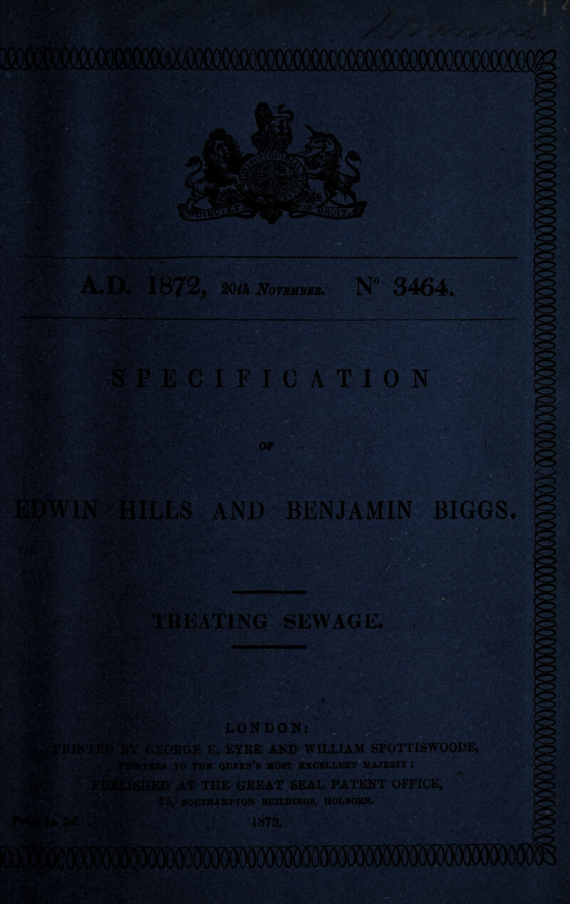 •T^, 20$ November. N° 3464, PitjiSc ECIFICATION .M '■-'W • AND BENJAMIN BIGGS SEWAGE. LONDON: >KGE E. EYRE AND WILLIAM SPOTTISWOODE, JO IBB QUEEN’S HOST EXCELLENT MAJESTY : AT THE GREAT SEAL PATENT OFFICE, 25, SOUTHAMPTON BUILDINGS, HOLBORN.