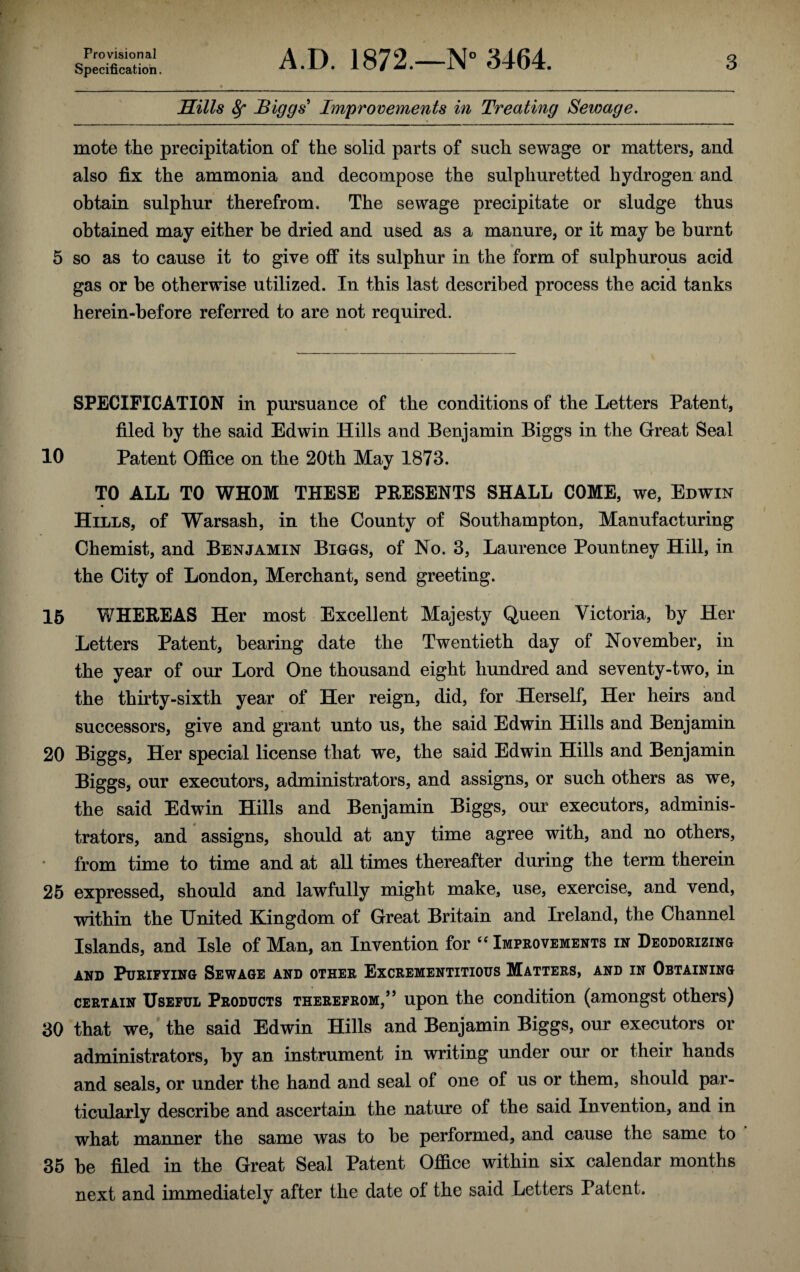 Provisional Specification. A.D. 1872.—N° 3464. 3 Hills Sf Biggs' Improvements in Treating Sewage. mote the precipitation of the solid parts of such sewage or matters, and also fix the ammonia and decompose the sulphuretted hydrogen and obtain sulphur therefrom. The sewage precipitate or sludge thus obtained may either he dried and used as a manure, or it may be burnt 5 so as to cause it to give off its sulphur in the form of sulphurous acid gas or be otherwise utilized. In this last described process the acid tanks herein-before referred to are not required. SPECIFICATION in pursuance of the conditions of the Letters Patent, filed by the said Edwin Hills and Benjamin Biggs in the Great Seal 10 Patent Office on the 20th May 1873. TO ALL TO WHOM THESE PRESENTS SHALL COME, we, Edwin Hills, of Warsash, in the County of Southampton, Manufacturing Chemist, and Benjamin Biggs, of No. 3, Laurence Pounfcney Hill, in the City of London, Merchant, send greeting. 15 WHEREAS Her most Excellent Majesty Queen Victoria, by Her Letters Patent, bearing date the Twentieth day of November, in the year of our Lord One thousand eight hundred and seventy-two, in the thirty-sixth year of Her reign, did, for Herself, Her heirs and successors, give and grant unto us, the said Edwin Hills and Benjamin 20 Biggs, Her special license that we, the said Edwin Hills and Benjamin Biggs, our executors, administrators, and assigns, or such others as we, the said Edwin Hills and Benjamin Biggs, our executors, adminis¬ trators, and assigns, should at any time agree with, and no others, • from time to time and at all times thereafter during the term therein 25 expressed, should and lawfully might make, use, exercise, and vend, within the United Kingdom of Great Britain and Ireland, the Channel Islands, and Isle of Man, an Invention for “ Improvements in Deodorizing and Purifying Sewage and other Excrementitious Matters, and in Obtaining certain Useful Products therefrom,” upon the condition (amongst others) 30 that we, the said Edwin Hills and Benjamin Biggs, our executors or administrators, by an instrument in writing under our or their hands and seals, or under the hand and seal of one of us or them, should par¬ ticularly describe and ascertain the nature of the said Invention, and in what manner the same was to be performed, and cause the same to 35 be filed in the Great Seal Patent Office within six calendar months next and immediately after the date of the said Letters Patent.