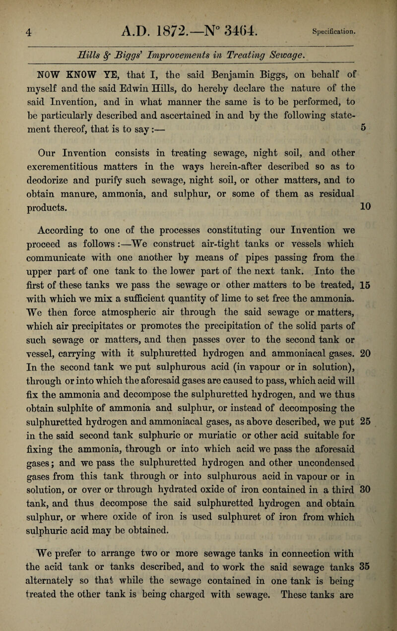 Hills Biggs' Improvements in Treating Sewage. NOW KNOW YE, that I, the said Benjamin Biggs, on behalf of myself and the said Edwin Hills, do hereby declare the nature of the said Invention, and in what manner the same is to he performed, to he particularly described and ascertained in and by the following state¬ ment thereof, that is to say:— 5 Our Invention consists in treating sewage, night soil, and other excrementitious matters in the ways herein-after described so as to deodorize and purify such sewage, night soil, or other matters, and to obtain manure, ammonia, and sulphur, or some of them as residual products. 10 According to one of the processes constituting our Invention we proceed as follows :—We construct air-tight tanks or vessels which communicate with one another by means of pipes passing from the upper part of one tank to the lower part of the next tank. Into the first of these tanks we pass the sewage or other matters to be treated, 15 with which we mix a sufficient quantity of lime to set free the ammonia. We then force atmospheric air through the said sewage or matters, which air precipitates or promotes the precipitation of the solid parts of such sewage or matters, and then passes over to the second tank or vessel, carrying with it sulphuretted hydrogen and ammoniacal gases. 20 In the second tank we put sulphurous acid (in vapour or in solution), through or into which the aforesaid gases are caused to pass, which acid will fix the ammonia and decompose the sulphuretted hydrogen, and we thus obtain sulphite of ammonia and sulphur, or instead of decomposing the sulphuretted hydrogen and ammoniacal gases, as above described, we put 25 in the said second tank sulphuric or muriatic or other acid suitable for fixing the ammonia, through or into which acid we pass the aforesaid gases; and we pass the sulphuretted hydrogen and other uncondensed gases from this tank through or into sulphurous acid in vapour or in solution, or over or through hydrated oxide of iron contained in a third 30 tank, and thus decompose the said sulphuretted hydrogen and obtain sulphur, or where oxide of iron is used sulphuret of iron from which sulphuric acid may be obtained. We prefer to arrange two or more sewage tanks in connection with the acid tank or tanks described, and to work the said sewage tanks 35 alternately so that while the sewage contained in one tank is being treated the other tank is being charged with sewage. These tanks are