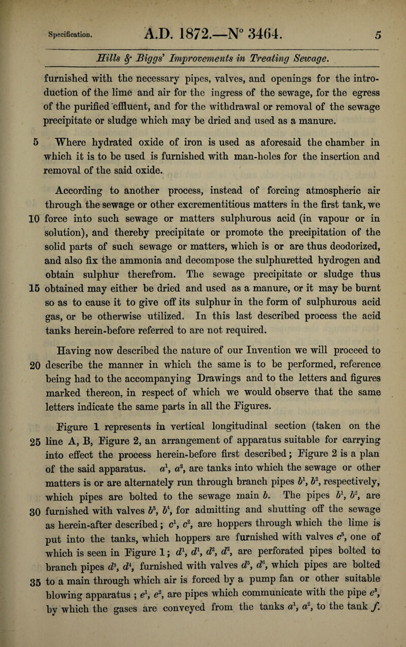 Hills 8f Biggs' Improvements in Treating Sewage. furnished with the necessary pipes, valves, and openings for the intro¬ duction of the lime and air for the ingress of the sewage, for the egress of the purified effluent, and for the withdrawal or removal of the sewage precipitate or sludge which may he dried and used as a manure. 5 Where hydrated oxide of iron is used as aforesaid the chamber in which it is to he used is furnished with man-holes for the insertion and removal of the said oxide. According to another process, instead of forcing atmospheric air through the sewage or other excrementitious matters in the first tank, we 10 force into such sewage or matters sulphurous acid (in vapour or in solution), and thereby precipitate or promote the precipitation of the solid parts of such sewage or matters, which is or are thus deodorized, and also fix the ammonia and decompose the sulphuretted hydrogen and obtain sulphur therefrom. The sewage precipitate or sludge thus 15 obtained may either he dried and used as a manure, or it may he burnt so as to cause it to give off its sulphur in the form of sulphurous acid gas, or he otherwise utilized. In this last described process the acid tanks herein-before referred to are not required. Having now described the nature of our Invention we will proceed to 20 describe the manner in which the same is to be performed, reference being had to the accompanying Drawings and to the letters and figures marked thereon, in respect of which we would observe that the same letters indicate the same parts in all the Eigures. Eigure 1 represents in vertical longitudinal section (taken on the 25 line A, B, Eigure 2, an arrangement of apparatus suitable for carrying into effect the process herein-before first described; Eigure 2 is a plan of the said apparatus. a\ a2, are tanks into which the sewage or other matters is or are alternately run through branch pipes b\ b\ respectively, which pipes are bolted to the sewage main b. The pipes b\ bi\ are 30 furnished with valves b\ b\ for admitting and shutting off the sewage as herein-after described; c1, c%, are hoppers through which the lime is put into the tanks, which hoppers are furnished with valves c\ one of which is seen in Eigure 1; d\ d\ d\ d\ are perforated pipes bolted to branch pipes d\ d\ furnished with valves d\ d\ which pipes are bolted 35 to a main through which air is forced by a pump fan or other suitable blowing apparatus ; e1, e2, are pipes which communicate with the pipe ez, bv which the gases are conveyed from the tanks a1, a2, to the tank f.