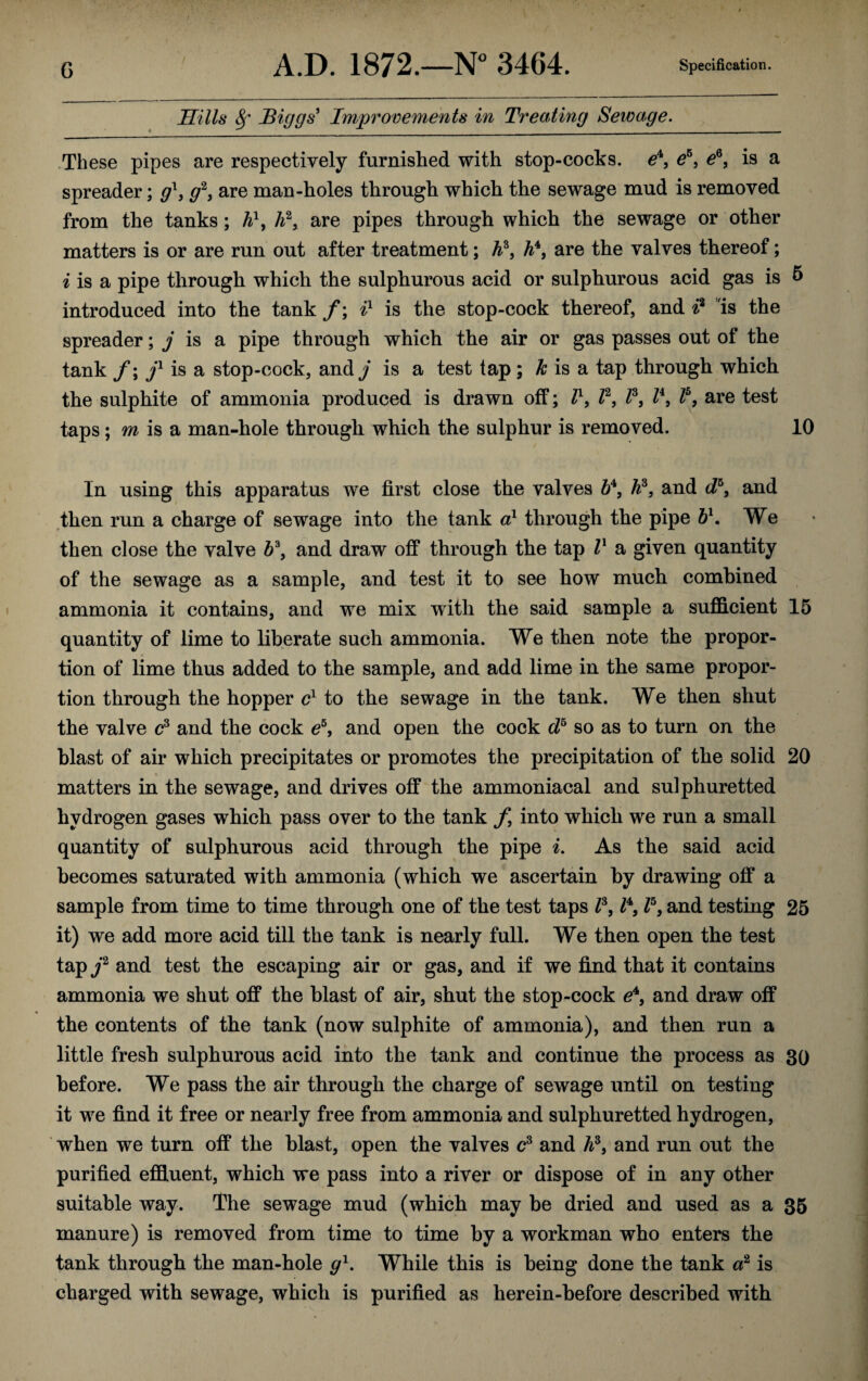 Hills 8j' Biggs' Improvements in Treating Seivage. These pipes are respectively furnished with stop-cocks, e4, e5, e6, is a spreader; gl9 g2, are man-holes through which the sewage mud is removed from the tanks; h\ A2, are pipes through which the sewage or other matters is or are run out after treatment; h*} h4, are the valves thereof; i is a pipe through which the sulphurous acid or sulphurous acid gas is & introduced into the tank f; il is the stop-cock thereof, and ft is the spreader; j is a pipe through which the air or gas passes out of the tank f; jl is a stop-cock, and/ is a test tap; k is a tap through which the sulphite of ammonia produced is drawn off; Z1, Z2, Z3, Z4, Z5, are test taps \ m is a man-hole through which the sulphur is removed. 10 In using this apparatus we first close the valves 64, Jft, and d5, and then run a charge of sewage into the tank a1 through the pipe bl. We then close the valve Z>3, and draw off through the tap Z1 a given quantity of the sewage as a sample, and test it to see how much combined ammonia it contains, and we mix with the said sample a sufficient 15 quantity of lime to liberate such ammonia. We then note the propor- « tion of lime thus added to the sample, and add lime in the same propor¬ tion through the hopper cl to the sewage in the tank. We then shut the valve c3 and the cock e5, and open the cock cZ6 so as to turn on the blast of air which precipitates or promotes the precipitation of the solid 20 matters in the sewage, and drives off the ammoniacal and sulphuretted hydrogen gases which pass over to the tank f into which we run a small quantity of sulphurous acid through the pipe i. As the said acid becomes saturated with ammonia (which we ascertain by drawing off a sample from time to time through one of the test taps Z3, Z4, Z5, and testing 25 it) we add more acid till the tank is nearly full. We then open the test tap /2 and test the escaping air or gas, and if we find that it contains ammonia we shut off the blast of air, shut the stop-cock e4, and draw off the contents of the tank (now sulphite of ammonia), and then run a little fresh sulphurous acid into the tank and continue the process as 30 before. We pass the air through the charge of sewage until on testing it we find it free or nearly free from ammonia and sulphuretted hydrogen, when we turn off the blast, open the valves c3 and A3, and run out the purified effluent, which we pass into a river or dispose of in any other suitable way. The sewage mud (which may he dried and used as a 35 manure) is removed from time to time by a workman who enters the tank through the man-hole g1. While this is being done the tank a2 is charged with sewage, which is purified as herein-before described with