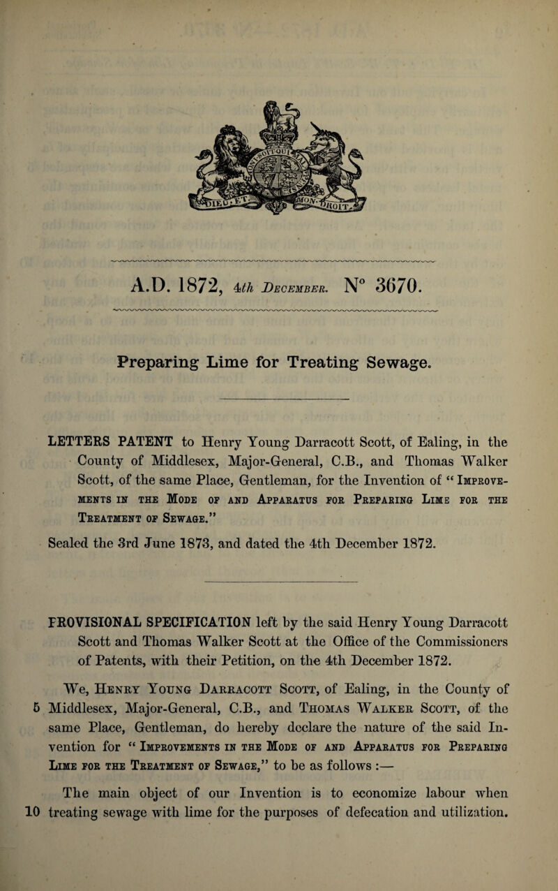 A.D.1872, 4th December. N° 3670. Preparing Lime for Treating Sewage. LETTERS PATENT to Henry Young Darracott Scott, of Ealing, in the County of Middlesex, Major-General, C.B., and Thomas Walker Scott, of the same Place, Gentleman, for the Invention of “ Improve¬ ments in the Mode of and Apparatus for Preparing Lime for the Treatment of Sewage.” Sealed the 3rd June 1873, and dated the 4th December 1872. PROVISIONAL SPECIFICATION left by the said Henry Young Darracott Scott and Thomas Walker Scott at the Office of the Commissioners of Patents, with their Petition, on the 4th December 1872. We, Henry Young Darracott Scott, of Ealing, in the County of 5 Middlesex, Major-General, C.B., and Thomas Walker Scott, of the same Place, Gentleman, do hereby declare the nature of the said In¬ vention for “ Improvements in the Mode of and Apparatus for Preparing Lime for the Treatment of Sewage,” to be as follows :— The main object of our Invention is to economize labour when 10 treating sewage with lime for the purposes of defecation and utilization.