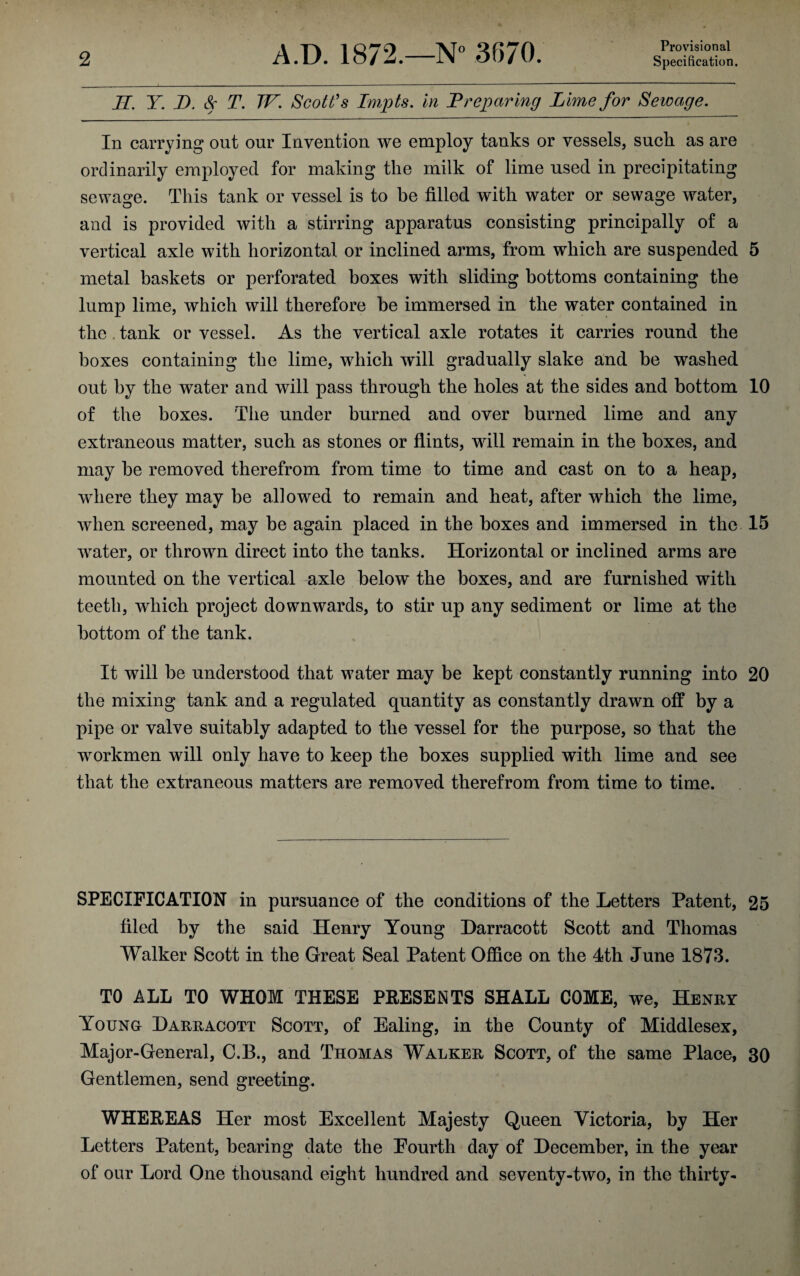 Provisional JI. Y. D. Sc T. TV. Scott's Impts. in Preparing Lime for Sewage. In carrying out our Invention we employ tanks or vessels, suck as are ordinarily employed for making the milk of lime used in precipitating sewage. This tank or vessel is to be filled with water or sewage water, and is provided with a stirring apparatus consisting principally of a vertical axle with horizontal or inclined arms, from which are suspended 5 metal baskets or perforated boxes with sliding bottoms containing the lump lime, which will therefore be immersed in the water contained in the. tank or vessel. As the vertical axle rotates it carries round the boxes containing the lime, which will gradually slake and be washed out by the water and will pass through the holes at the sides and bottom 10 of the boxes. The under burned and over burned lime and any extraneous matter, such as stones or flints, will remain in the boxes, and may be removed therefrom from time to time and cast on to a heap, where they may be allowed to remain and heat, after which the lime, when screened, may be again placed in the boxes and immersed in the 15 water, or thrown direct into the tanks. Horizontal or inclined arms are mounted on the vertical axle below the boxes, and are furnished with teeth, which project downwards, to stir up any sediment or lime at the bottom of the tank. It will be understood that water may be kept constantly running into 20 the mixing tank and a regulated quantity as constantly drawn off by a pipe or valve suitably adapted to the vessel for the purpose, so that the workmen will only have to keep the boxes supplied with lime and see that the extraneous matters are removed therefrom from time to time. SPECIFICATION in pursuance of the conditions of the Letters Patent, 25 filed by the said Henry Young Harracott Scott and Thomas Walker Scott in the Great Seal Patent Office on the 4th June 1873. TO ALL TO WHOM THESE PRESENTS SHALL COME, we, Henry Young Harracott Scott, of Ealing, in the County of Middlesex, Major-General, C.B., and Thomas Walker Scott, of the same Place, 30 Gentlemen, send greeting. WHEREAS Her most Excellent Majesty Queen Victoria, by Her Letters Patent, bearing date the Fourth day of December, in the year of our Lord One thousand eight hundred and seventy-two, in the thirty-
