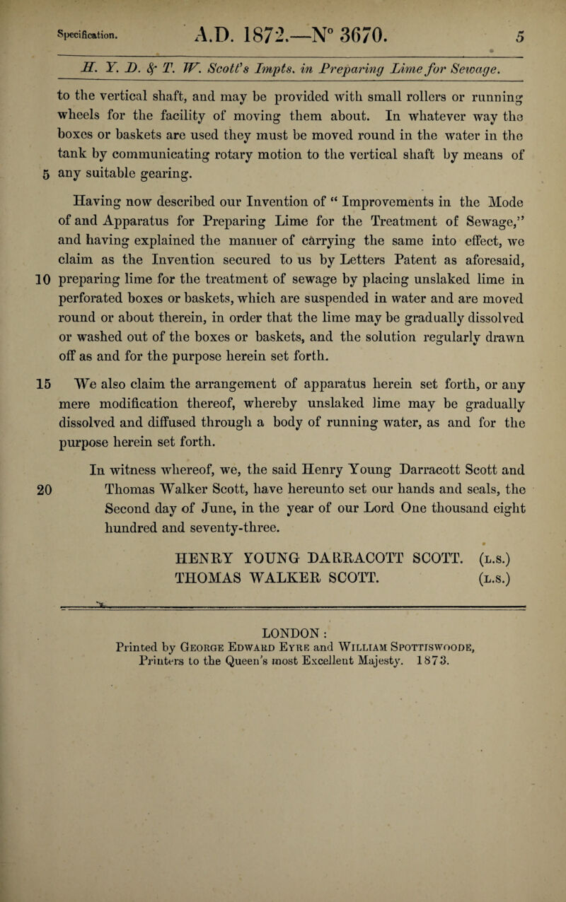 LT. Y. JD. 8f T. TP. Scott’s Impts. in Preparing Lime for Sewage. to the vertical shaft, and may be provided with small rollers or running wheels for the facility of moving them about. In whatever way the boxes or baskets are used they must be moved round in the water in the tank by communicating rotary motion to the vertical shaft by means of 5 any suitable gearing. Having now described our Invention of “ Improvements in the Mode of and Apparatus for Preparing Lime for the Treatment of Sewage/’ and having explained the manner of carrying the same into effect, we claim as the Invention secured to us by Letters Patent as aforesaid, 10 preparing lime for the treatment of sewage by placing unslaked lime in perforated boxes or baskets, which are suspended in water and are moved round or about therein, in order that the lime may be gradually dissolved or washed out of the boxes or baskets, and the solution resjularlv drawn off as and for the purpose herein set forth. 15 We also claim the arrangement of apparatus herein set forth, or any mere modification thereof, whereby unslaked ]ime may be gradually dissolved and diffused through a body of running water, as and for the purpose herein set forth. In witness whereof, we, the said Henry Young Harracott Scott and 20 Thomas Walker Scott, have hereunto set our hands and seals, the Second day of June, in the year of our Lord One thousand eight hundred and seventy-three. HENRY YOUNG HARRACOTT SCOTT, (l.s.) THOMAS WALKER SCOTT. (l.s.) . ...'X* . . . LONDON: Printed by George Edward Eyre and William Spottiswoode, Printers to the Queen's most Excellent Majesty. 1873.