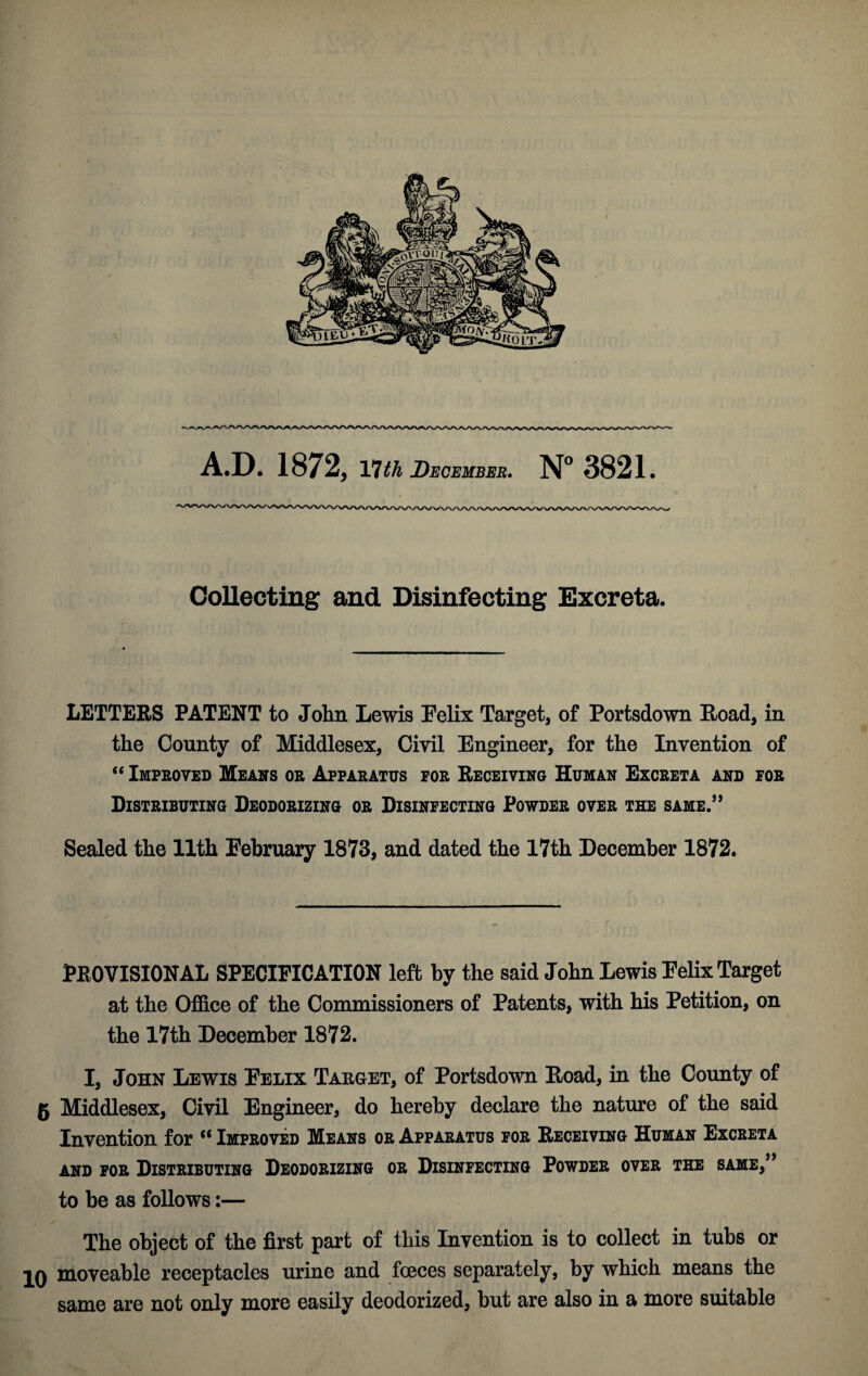 A.D. 1872, 17 th December. N° 3821. Collecting and Disinfecting Excreta. LETTERS PATENT to John Lewis Felix Target, of Portsdown Road, in the County of Middlesex, Civil Engineer, for the Invention of “ Improved Means or Apparatus for Receiving Human Excreta and for Distributing Deodorizing or Disinfecting Powder over the same.” Sealed the 11th February 1873, and dated the 17th December 1872. PROVISIONAL SPECIFICATION left by the said John Lewis Felix Target at the Office of the Commissioners of Patents, with his Petition, on the 17th December 1872. I, John Lewis Felix Taeget, of Portsdown Road, in the County of g Middlesex, Civil Engineer, do hereby declare the nature of the said Invention for “ Improved Means or Apparatus for Receiving Human Excreta and for Distributing Deodorizing or Disinfecting Powder over the same,” to be as follows:— The object of the first part of this Invention is to collect in tubs or 10 moveable receptacles urine and foeces separately, by which means the same are not only more easily deodorized, but are also in a more suitable