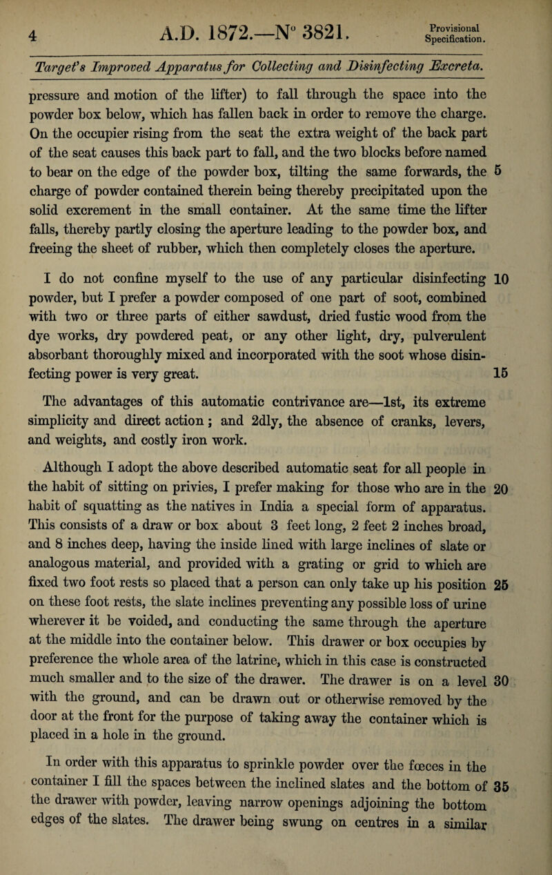 Target's Improved Apparatus for Collecting and Disinfecting Excreta. pressure and motion of the lifter) to fall through the space into the powder box below, which has fallen back in order to remove the charge. On the occupier rising from the seat the extra weight of the back part of the seat causes this back part to fall, and the two blocks before named to bear on the edge of the powder box, tilting the same forwards, the 5 charge of powder contained therein being thereby precipitated upon the solid excrement in the small container. At the same time the lifter falls, thereby partly closing the aperture leading to the powder box, and freeing the sheet of rubber, which then completely closes the aperture. I do not confine myself to the use of any particular disinfecting 10 powder, but I prefer a powder composed of one part of soot, combined with two or three parts of either sawdust, dried fustic wood from the dye works, dry powdered peat, or any other light, dry, pulverulent absorbant thoroughly mixed and incorporated with the soot whose disin¬ fecting power is very great. 15 The advantages of this automatic contrivance are—1st, its extreme simplicity and direct action; and 2dly, the absence of cranks, levers, and weights, and costly iron work. Although I adopt the above described automatic seat for all people in the habit of sitting on privies, I prefer making for those who are in the 20 habit of squatting as the natives in India a special form of apparatus. This consists of a draw or box about 3 feet long, 2 feet 2 inches broad, and 8 inches deep, having the inside lined with large inclines of slate or analogous material, and provided with a grating or grid to which are fixed two foot rests so placed that a person can only take up his position 25 on these foot rests, the slate inclines preventing any possible loss of urine wherever it be voided, and conducting the same through the aperture at the middle into the container below. This drawer or box occupies by preference the whole area of the latrine, which in this case is constructed much smaller and to the size of the drawer. The drawer is on a level 30 with the ground, and can be drawn out or otherwise removed by the door at the front for the purpose of taking away the container which is placed in a hole in the ground. In order with this apparatus to sprinkle powder over the foeces in the container I fill the spaces between the inclined slates and the bottom of 35 the drawer with powder, leaving narrow openings adjoining the bottom edges of the slates. The drawer being swung on centres in a similar