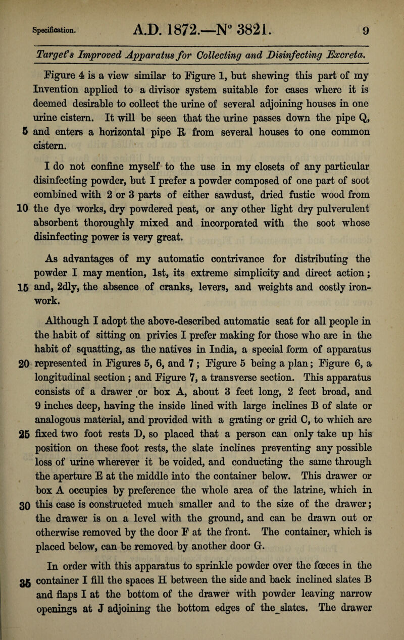 Target's Improved Apparatus for Collecting and Disinfecting Excreta. Figure 4 is a view similar to Figure 1, but shewing this part of my Invention applied to a divisor system suitable for cases where it is deemed desirable to collect the urine of several adjoining houses in one urine cistern. It will be seen that the urine passes down the pipe Q, 5 and enters a horizontal pipe R from several houses to one common cistern. I do not confine myself to the use in my closets of any particular disinfecting powder, but I prefer a powder composed of one part of soot combined with 2 or 3 parts of either sawdust, dried fustic wood from 10 the dye works, dry powdered peat, or any other light dry pulverulent absorbent thoroughly mixed and incorporated with the soot whose disinfecting power is very great. As advantages of my automatic contrivance for distributing the powder I may mention, 1st, its extreme simplicity and direct action; 15 and, 2dly, the absence of cranks, levers, and weights and costly iron¬ work. Although I adopt the above-described automatic seat for all people in the habit of sitting on privies I prefer making for those who are in the habit of squatting, as the natives in India, a special form of apparatus 20 represented in Figures 5, 6, and 7 ; Figure 5 being a plan; Figure 6, a longitudinal section; and Figure 7, a transverse section. This apparatus consists of a drawer or box A, about 3 feet long, 2 feet broad, and 9 inches deep, having the inside lined with large inclines B of slate or analogous material, and provided with a grating or grid C, to which are 25 fixed two foot rests D, so placed that a person can only take up his position on these foot rests, the slate inclines preventing any possible loss of urine wherever it be voided, and conducting the same through the aperture E at the middle into the container below. This drawer or box A occupies by preference the whole area of the latrine, which in 30 this case is constructed much smaller and to the size of the drawer; the drawer is on a level with the ground, and can be drawn out or otherwise removed by the door F at the front. The container, which is placed below, can be removed by another door G. In order with this apparatus to sprinkle powder over the foeces in the 35 container I fill the spaces H between the side and back inclined slates B and flaps I at the bottom of the drawer with powder leaving narrow openings at J adjoining the bottom edges of the slates. The drawer