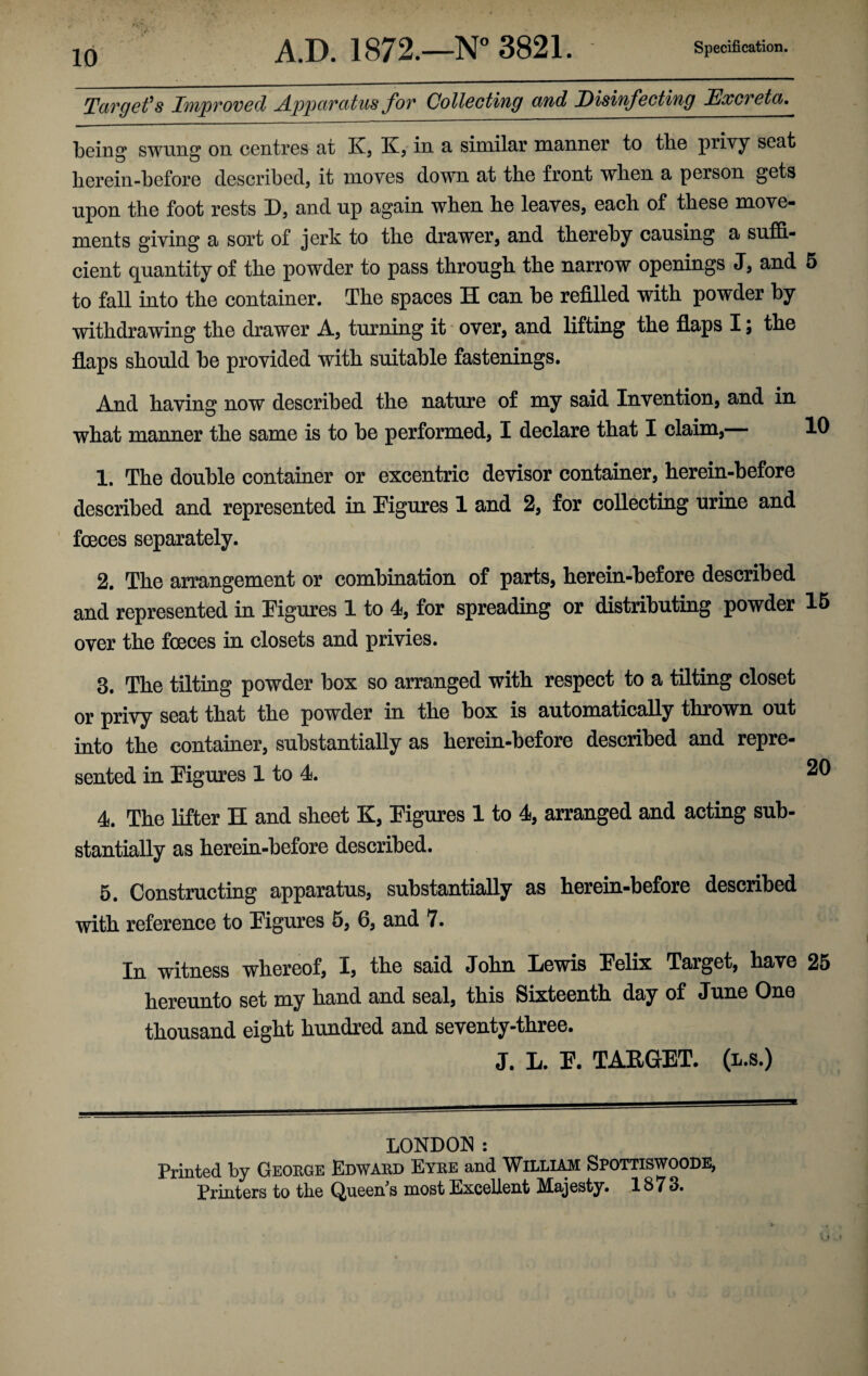 Target's Improved Apparatus for Collecting and Disinfecting Excreta. being swung on centres at K, K, in a similar manner to the privy seat lierein-before described, it moves down at the front when a person gets upon the foot rests D, and up again when he leaves, each of these move¬ ments giving a sort of jerk to the drawer, and thereby causing a suffi¬ cient quantity of the powder to pass through the narrow openings J, and 5 to fall into the container. The spaces H can be refilled with powder by withdrawing the drawer A, turning it over, and lifting the flaps I; the flaps should be provided with suitable fastenings. And having now described the nature of my said Invention, and in what manner the same is to be performed, I declare that I claim, l1 1. The double container or excentric devisor container, herein-before described and represented in Figures 1 and 2, for collecting urine and fceces separately. 2. The arrangement or combination of parts, herein-before described and represented in Figures 1 to 4, for spreading or distributing powder 15 over the foeces in closets and privies. 8. The tilting powder box so arranged with respect to a tilting closet or privy seat that the powder in the box is automatically thrown out into the container, substantially as herein-before described and repre¬ sented in Figures 1 to 4. 4. The lifter H and sheet K, Figures 1 to 4, arranged and acting sub¬ stantially as herein-before described. 5. Constructing apparatus, substantially as herein-before described with reference to Figures 5, 6, and 7. In witness whereof, 1, the said John Lewis Felix Target, have 25 hereunto set my hand and seal, this Sixteenth day of June One thousand eight hundred and seventy-three. J. L. F. TARGET, (l.s.) LONDON : Printed by George Edward Eyre and William Spottiswoode, Printers to the Queen's most Excellent Majesty. 1873.