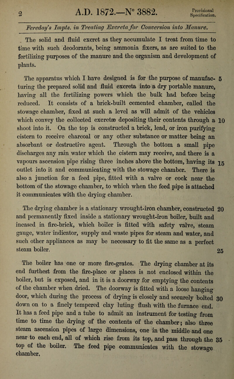Feredays Impts. in Treating Fxcreta for Conversion into Manure. The solid and fluid excret as they accumulate I treat from time to time with such deodorants, being ammonia fixers, as are suited to the fertilizing purposes of the manure and the organism and development of plants. The apparatus which I have designed is for the purpose of manufac- 5 turing the prepared solid and fluid excreta into a dry portable manure, having all the fertilizing powers which the bulk had before being reduced. It consists of a brick-built cemented chamber, called the stowage chamber, fixed at such a level as will admit of the vehicles which convey the collected excretse depositing their contents through a 10 shoot into it. On the top is constructed a brick, lead, or iron purifying cistern to receive charcoal or any other substance or matter being an absorbant or destructive agent. Through the bottom a small pipe discharges any rain water which the cistern may receive, and there is a vapours ascension pipe rising three inches above the bottom, having its 15 outlet into it and communicating with the stowage chamber. There is also a junction for a feed pipe, fitted with a valve or cock near the bottom of the stowage chamber, to which when the feed pipe is attached it communicates with the drying chamber. The drying chamber is a stationary wrought-iron chamber, constructed 20 and permanently fixed inside a stationary wrought-iron boiler, built and incased in fire-brick, which boiler is fitted with safety valve, steam gauge, water indicator, supply and waste pipes for steam and water, and such other appliances as may be necessary to fit the same as a perfect steam boiler. 25 The boiler has one or more fire-grates. The drying chamber at its end furthest from the fire-place or places is not enclosed within the boiler, but is exposed, and in it is a doorway for emptying the contents of the chamber when dried. The doorway is fitted with a loose bnnOTng door, which during the process of drying is closely and securely bolted 30 down on to a finely tempered clay luting flush with the furnace end. It has a feed pipe and a tube to admit an instrument for testing from time to time the drying of the contents of the chamber; also three steam ascension pipes of large dimensions, one in the middle and one near to each end, all of which rise from its top, and pass through the 35 top of the boiler. The feed pipe communicates with the stowage chamber.