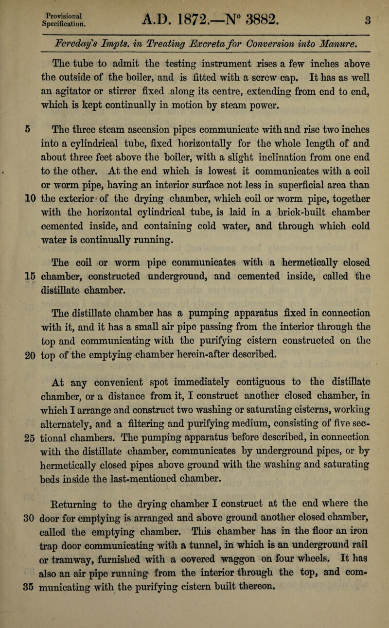 Specification. A.D. 1872.—N° 3882. 3 Feredays Impts. in Treating Excreta for Conversion into Manure. The tube to admit the testing instrument rises a few inches above the outside of the boiler, and is fitted with a screw cap. It has as well an agitator or stirrer fixed along its centre, extending from end to end, which is kept continually in motion by steam power. 5 The three steam ascension pipes communicate with and rise two inches into a cylindrical tube, fixed horizontally for the whole length of and about three feet above the boiler, with a slight inclination from one end to the other. At the end which is lowest it communicates with a coil or worm pipe, having an interior surface not less in superficial area than 10 the exterior of the drying chamber, which coil or worm pipe, together with the horizontal cylindrical tube, is laid in a brick-built chamber cemented inside, and containing cold water, and through which cold water is continually running. The coil or worm pipe communicates with a hermetically closed 15 chamber, constructed underground, and cemented inside, called the distillate chamber. The distillate chamber has a pumping apparatus fixed in connection with it, and it has a small air pipe passing from the interior through the top and communicating with the purifying cistern constructed on the 20 top of the emptying chamber herein-after described. At any convenient spot immediately contiguous to the distillate chamber, or a distance from it, I construct another closed chamber, in which I arrange and construct two washing or saturating cisterns, working alternately, and a filtering and purifying medium, consisting of five sec- 25 tional chambers. The pumping apparatus before described, in connection with the distillate chamber, communicates by underground pipes, or by hermetically closed pipes above ground with the washing and saturating beds inside the last-mentioned chamber. Returning to the drying chamber I construct at the end where the 30 door for emptying is arranged and above ground another closed chamber, called the emptying chamber. This chamber has in the floor an iron trap door communicating with a tunnel, in which is an underground rail or tramway, furnished with a covered waggon on four wheels. It has also an air pipe running from the interior through the top, and com* 35 municating with the purifying cistern built thereon.