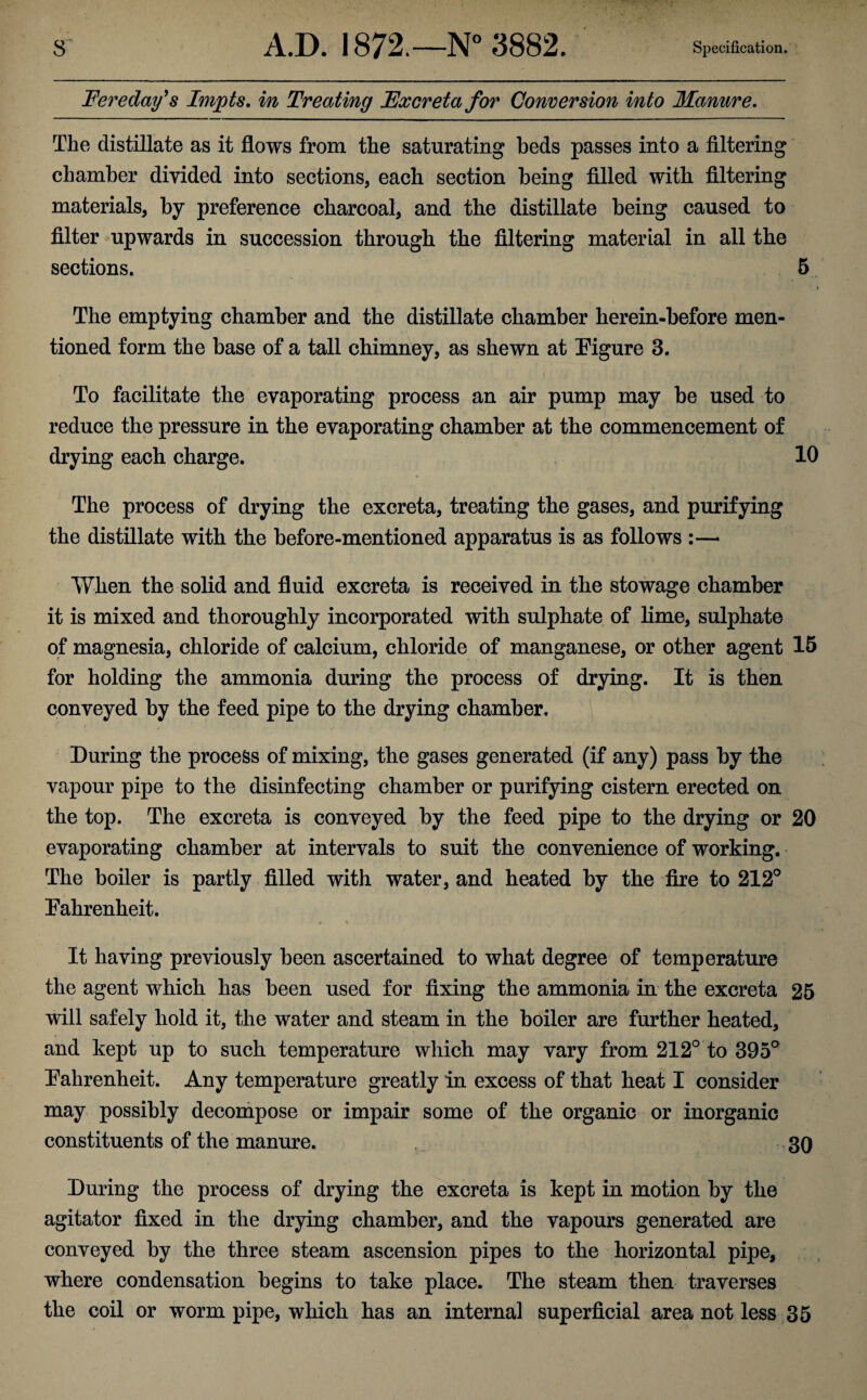 Fere day’s Impts. in Treating Excreta for Conversion into Manure. The distillate as it flows from the saturating beds passes into a filtering chamber divided into sections, each section being filled with filtering materials, by preference charcoal, and the distillate being caused to filter upwards in succession through the filtering material in all the sections. 5 i The emptying chamber and the distillate chamber lierein-before men¬ tioned form the base of a tall chimney, as shewn at Figure 3. To facilitate the evaporating process an air pump may be used to reduce the pressure in the evaporating chamber at the commencement of drying each charge. 10 The process of drying the excreta, treating the gases, and purifying the distillate with the before-mentioned apparatus is as follows :—• When the solid and fluid excreta is received in the stowage chamber it is mixed and thoroughly incorporated with sulphate of lime, sulphate of magnesia, chloride of calcium, chloride of manganese, or other agent 15 for holding the ammonia during the process of drying. It is then conveyed by the feed pipe to the drying chamber. During the process of mixing, the gases generated (if any) pass by the vapour pipe to the disinfecting chamber or purifying cistern erected on the top. The excreta is conveyed by the feed pipe to the drying or 20 evaporating chamber at intervals to suit the convenience of working. The boiler is partly filled with water, and heated by the fire to 212° Fahrenheit. It having previously been ascertained to what degree of temperature the agent which has been used for fixing the ammonia in the excreta 25 will safely hold it, the water and steam in the boiler are further heated, and kept up to such temperature which may vary from 212° to 395° Fahrenheit. Any temperature greatly in excess of that heat I consider may possibly decompose or impair some of the organic or inorganic constituents of the manure. 30 During the process of drying the excreta is kept in motion by the agitator fixed in the drying chamber, and the vapours generated are conveyed by the three steam ascension pipes to the horizontal pipe, where condensation begins to take place. The steam then traverses the coil or worm pipe, which has an internal superficial area not less 35