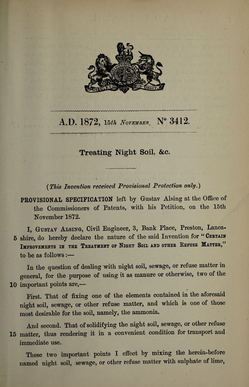 Treating Night Soil, &c. {This Invention received Provisional Protection only.) PROVISIONAL SPECIFICATION left by Gustav Alsing at the Office of the Commissioners of Patents, with his Petition, on the 15th November 1872. I, Gustav Alsing, Civil Engineer, 3, Bank Place, Preston, Lanca- 5 shire, do hereby declare the nature of the said Invention for “ Certain Improvements in the Treatment of Night Soil and other Refuse Matter, to be as follows:— In the question of dealing with night soil, sewage, or refuse matter in general, for the purpose of using it as manure or otherwise, two of the 10 important points are,— First. That of fixing one of the elements contained in the aforesaid night soil, sewage, or other refuse matter, and which is one of those most desirable for the soil, namely, the ammonia. | And second. That of solidifying the night soil, sewage, or other refuse 15 matter, thus rendering it in a convenient condition for transport and immediate use. These two important points I effect by mixing the herein-before named night soil, sewage, or other refuse matter with sulphate of lime,