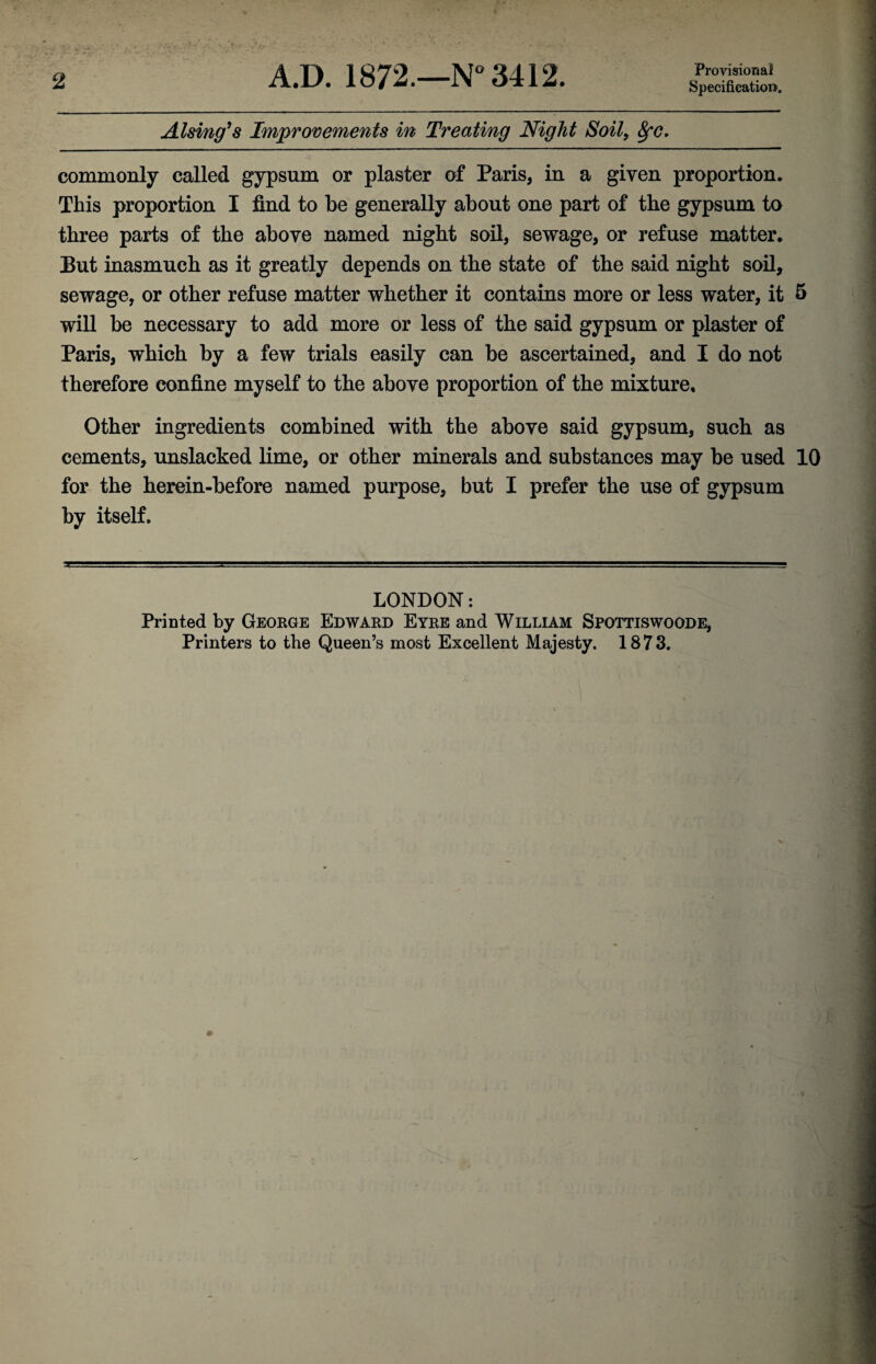 2 A.D. 1872.—N° 3412. Provisional Specification1. Alsing’s Improvements in Treating Night Soil, fyc. commonly called gypsum or plaster of Paris, in a given proportion. This proportion I find to be generally about one part of the gypsum to three parts of the above named night soil, sewage, or refuse matter. But inasmuch as it greatly depends on the state of the said night soil, sewage, or other refuse matter whether it contains more or less water, it 5 will be necessary to add more or less of the said gypsum or plaster of Paris, which by a few trials easily can be ascertained, and I do not therefore confine myself to the above proportion of the mixture. Other ingredients combined with the above said gypsum, such as cements, unslacked lime, or other minerals and substances may be used 10 for the herein-before named purpose, but I prefer the use of gypsum by itself. LONDON: Printed by George Edward Eyre and William Spottiswoode,