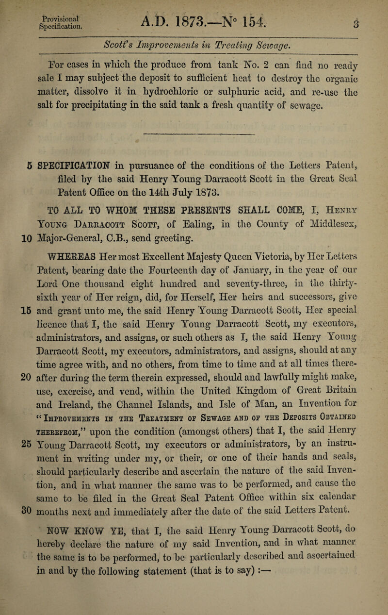 Provisional Specification. A.D. 1873.—N° 154. V 3 Scott’s Improvements in Treating Sewage. For cases in which the produce from tank No. 2 can find no ready sale I may subject the deposit to sufficient heat to destroy the organic matter, dissolve it in hydrochloric or sulphuric acid, and re-use the salt for precipitating in the said tank a fresh quantity of sewage. 5 SPECIFICATION in pursuance of the conditions of the Letters Patent, filed by the said Henry Young Harracott Scott in the Great Seal Patent Office on the 14th July 1873. TO ALL TO WHOM THESE PRESENTS SHALL COME, I, Henry Young Harracott Scott, of Ealing, in the County of Middlesex, 10 Major-General, C.B., send greeting. WHEREAS Her most Excellent Majesty Queen Victoria, by Pier Letters Patent, bearing date the Fourteenth day of January, in the year of our Lord One thousand eight hundred and seventy-three, in the thirty- sixth year of Her reign, did, for Herself, Her heirs and successors, give 15 and grant unto me, the said Henry Young Harracott Scott, Her special licence that I, the said Henry Young Harracott Scott, my executors, administrators, and assigns, or such others as I, the said Henry Young Harracott Scott, my executors, administrators, and assigns, should at any time agree with, and no others, from time to time and at all times there- 20 after during the term therein expressed, should and lawfully might make, use, exercise, and vend, within the United Kingdom of Great Britain and Ireland, the Channel Islands, and Isle of Man, an Invention for cc Improvements in the Treatment of Sewage and of the Deposits Obtained therefrom,” upon the condition (amongst others) that I, the said Henry 25 Young Harracott Scott, my executors or administrators, by an instru¬ ment in writing under my, or their, or one of their hands and seals, should particularly describe and ascertain the nature of the said Inven¬ tion, and in what manner the same was to be performed, and cause the same to be filed in the Great Seal Patent Office within six calendar 30 months next and immediately after the date of the said Letters Patent. NOW KNOW YE, that I, the said Henry Young Harracott Scott, do hereby declare the nature of my said Invention, and in what manner the same is to be performed, to be particularly described and ascertained in and by the following statement (that is to say) :—