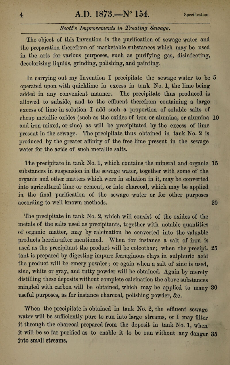 Scott's Improvements in Treating Sewage. The object of this Invention is the purification of sewage water and the preparation therefrom of marketable substances which may be used in the arts for various purposes, such as purifying gas, disinfecting, decolorizing liquids, grinding, polishing, and painting. In carrying out my Invention I precipitate the sewage water to be 5 operated upon with quicklime in excess in tank No. 1, the lime being added in any convenient manner. The precipitate thus produced is allowed to subside, and to the effluent therefrom containing a large * excess of lime in solution I add such a proportion of soluble salts of cheap metallic oxides (such as the oxides of iron or alumina, or alumina 10 and iron mixed, or zinc) as will be precipitated by the excess of lime present in the sewage. The precipitate thus obtained in tank No. 2 is produced by the greater affinity of the free lime present in the sewage water for the acids of such metallic salts. The precipitate in tank No. 1, which contains the mineral and organic 15 substances in suspension in the sewage water, together with some of the organic and other matters which were in solution in it, may be converted into agricultural lime or cement, or into charcoal, which may be applied in the final purification of the sewage water or for other purposes according to well known methods. 20 The precipitate in tank No. 2, which will consist of the oxides of the metals of the salts used as precipitants, together with notable quantities of organic matter, may by calcination be converted into the valuable products herein-after mentioned. When for instance a salt of iron is used as the precipitant the product will be colcothar; when the precipi- 25 taut is prepared by digesting impure ferruginous clays in sulphuric acid the product will be emery powder; or again when a salt of zinc is used, zinc, white or gray, and tutty powder will be obtained. Again by merely distilling these deposits without complete calcination the above substances mingled with carbon will be obtained, which may be applied to many 30 useful purposes, as for instance charcoal, polishing powder, &c. When the precipitate is obtained in tank No. 2, the effluent sewage water will be sufficiently pure to run into large streams, or I may filter it through the charcoal prepared from the deposit in tank No. 1, when it will be so far purified as to enable it to be run without any danger 35 into small streams.