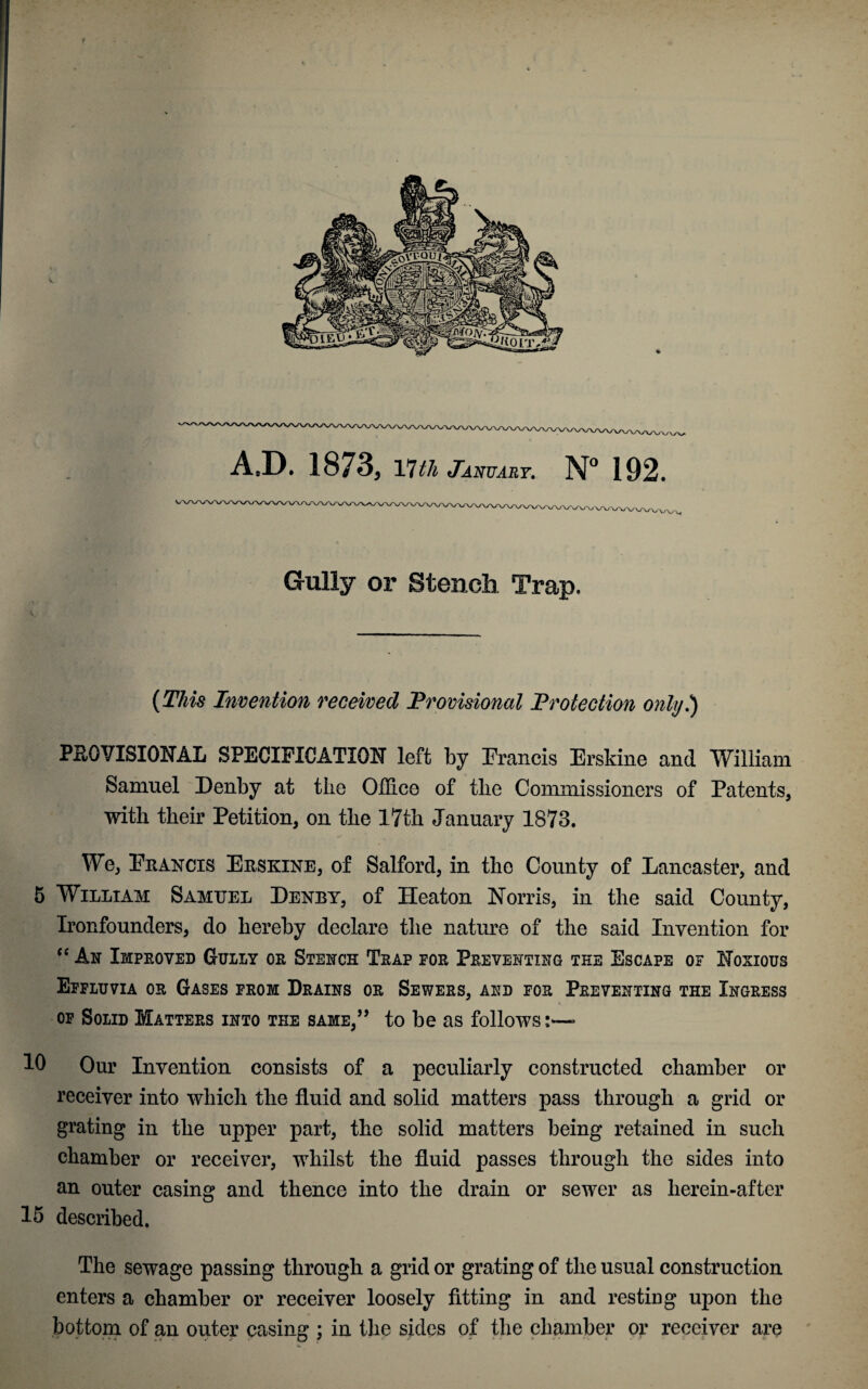 A.D. 1873, 17 tli January. N° 192. Gully or Stench Trap. {This Invention received Provisional Protection only.) PROVISIONAL SPECIFICATION left by Francis Erskine and William Samuel Denby at the Office of the Commissioners of Patents, with their Petition, on the 17th January 1873. We, Francis Erskine, of Salford, in the County of Lancaster, and 5 William Samuel Denby, of Heaton Norris, in the said County, Ironfounders, do hereby declare the nature of the said Invention for “ An Improved Gully or Stench Trap for Preventing tee Escape of Noxious Effluvia or Gases from Drains or Sewers, and for Preventing the Ingress of Solid Matters into the same,” to be as follows;—- 10 Our Invention consists of a peculiarly constructed chamber or receiver into which the fluid and solid matters pass through a grid or grating in the upper part, the solid matters being retained in such chamber or receiver, whilst the fluid passes through the sides into an outer casing and thence into the drain or sewer as herein-after 15 described. The sewage passing through a grid or grating of the usual construction enters a chamber or receiver loosely fitting in and resting upon the bottom of an outer casing ; in the sides of the chamber or receiver are