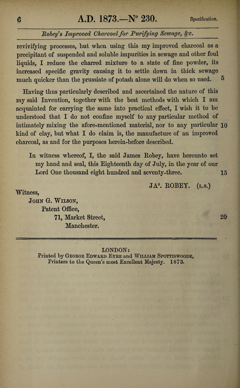 Pokey's Improved Charcoal for 'Purifying Sewage, SfC. revivifying processes, but when using this my improved charcoal as a precipitant of suspended and soluble impurities in sewage and other foul liquids, I reduce the charred mixture to a state of fine powder, its increased specific gravity causing it to settle down in thick sewage much quicker than the prussiate of potash alone will do when so used. 5 Having thus particularly described and ascertained the nature of this my said Invention, together with the best methods with which I am acquainted for carrying the same into practical effect, I wish it to be understood that I do not confine myself to any particular method of intimately mixing the afore-mentioned material, nor to any particular 10 kind of clay, but what I do claim is, the manufacture of an improved charcoal, as and for the purposes herein-before described. In witness whereof, I, the said James Eobey, have hereunto set my hand and seal, this Eighteenth day of July, in the year of our Lord One thousand eight hundred and seventy-three. 15 Witness, John G. Wilson, Patent Office, 71, Market Street, Manchester. JAS. EOBEY. (l.s.) 20 LONDON: Printed by George Edward Eyre and William Spottiswoode, Printers to the Queen's most Excellent Majesty. 1873.