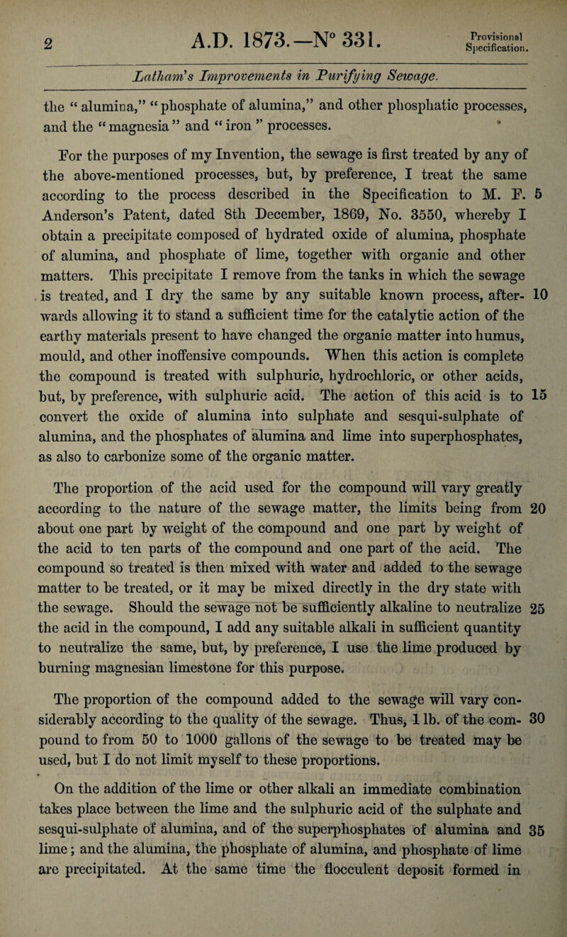 Latham's Improvements in Purifying Sewage. tlie “ alumina,” “ phosphate of alumina,” and other pliosphatic processes, and the “magnesia” and “iron ” processes. For the purposes of my Invention, the sewage is first treated by any of the above-mentioned processes, but, by preference, I treat the same according to the process described in the Specification to M. E. 5 Anderson’s Patent, dated 8th December, 1869, No. 3550, whereby I obtain a precipitate composed of hydrated oxide of alumina, phosphate of alumina, and phosphate of lime, together with organic and other matters. This precipitate I remove from the tanks in which the sewage is treated, and I dry the same by any suitable known process, after- 10 wards allowing it to stand a sufficient time for the catalytic action of the earthy materials present to have changed the organic matter into humus, mould, and other inoffensive compounds. When this action is complete the compound is treated with sulphuric, hydrochloric, or other acids, but, by preference, with sulphuric acid. The action of this acid is to 15 convert the oxide of alumina into sulphate and sesqui-sulphate of alumina, and the phosphates of alumina and lime into superphosphates, as also to carbonize some of the organic matter. The proportion of the acid used for the compound will vary greatly according to the nature of the sewage matter, the limits being from 20 about one part by weight of the compound and one part by weight of the acid to ten parts of the compound and one part of the acid. The compound so treated is then mixed with water and added to the sewage matter to be treated, or it may be mixed directly in the dry state with the sewage. Should the sewage not be sufficiently alkaline to neutralize 25 the acid in the compound, I add any suitable alkali in sufficient quantity to neutralize the same, but, by preference, I use the lime produced by burning magnesian limestone for this purpose. The proportion of the compound added to the sewage will vary con¬ siderably according to the quality of the sewage. Thus, 1 lb. of the com- 30 pound to from 50 to 1000 gallons of the sewage to be treated may be used, but I do not limit myself to these proportions. On the addition of the lime or other alkali an immediate combination takes place between the lime and the sulphuric acid of the sulphate and sesqui-sulphate of alumina, and of the superphosphates of alumina and 35 lime; and the alumina, the phosphate of alumina, and phosphate of lime are precipitated. At the same time the flocculent deposit formed in