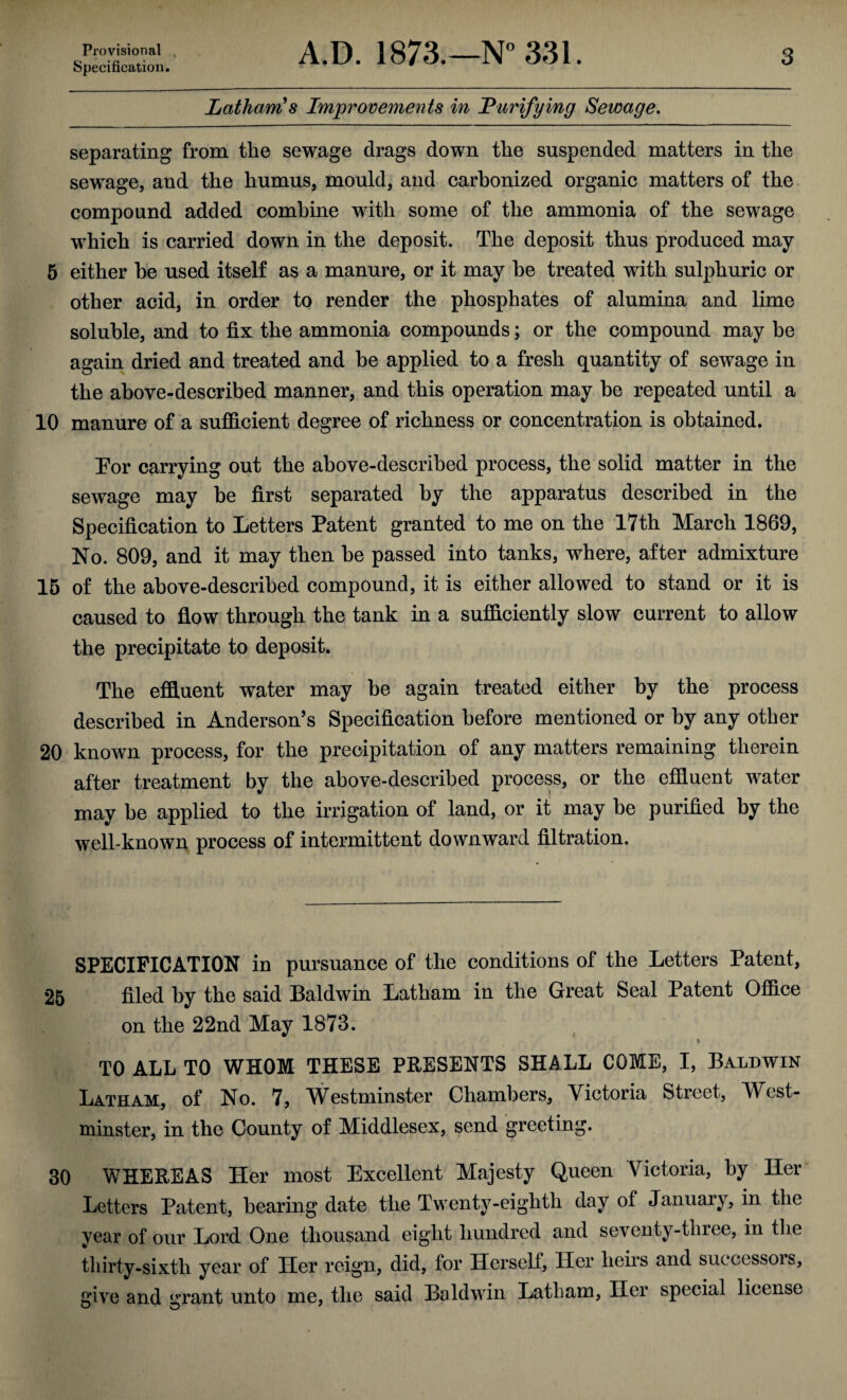 Provisional , Specification. A.D. 1873.—N° 331. 3 Latham's Improvements in Purifying Sewage. separating from the sewage drags down the suspended matters in the sewage, and the humus, mould, and carbonized organic matters of the compound added combine with some of the ammonia of the sewage wThich is carried down in the deposit. The deposit thus produced may 5 either be used itself as a manure, or it may he treated with sulphuric or other acid, in order to render the phosphates of alumina and lime soluble, and to fix the ammonia compounds; or the compound may be again dried and treated and be applied to a fresh quantity of sewage in the above-described manner, and this operation may be repeated until a 10 manure of a sufficient degree of richness or concentration is obtained. Tor carrying out the above-described process, the solid matter in the sewage may be first separated by the apparatus described in the Specification to Letters Patent granted to me on the 17th March 1869, No. 809, and it may then be passed into tanks, where, after admixture 15 of the above-described compound, it is either allowed to stand or it is caused to flow through the tank in a sufficiently slow current to allow the precipitate to deposit. The effluent water may be again treated either by the process described in Anderson’s Specification before mentioned or by any other 20 known process, for the precipitation of any matters remaining therein after treatment by the above-described process, or the effluent water may be applied to the irrigation of land, or it may be purified by the well-known process of intermittent downward filtration. SPECIFICATION in pursuance of the conditions of the Letters Patent, 25 filed by the said Baldwin Latham in the Great Seal Patent Office on the 22nd May 1873. \ TO ALL TO WHOM THESE PRESENTS SHALL COME, I, Baldwin Latham, of No. 7, Westminster Chambers, Victoria Street, West¬ minster, in the County of Middlesex, send greeting. 30 WHEREAS Her most Excellent Majesty Queen Victoria, by Her Letters Patent, bearing date the Twenty-eighth day of January, in the year of our Lord One thousand eight hundred and seventy-three, in the thirty-sixth year of Her reign, did, for Herself, Her heirs and successois, give and grant unto me, the said Baldwin Latham, Her special license