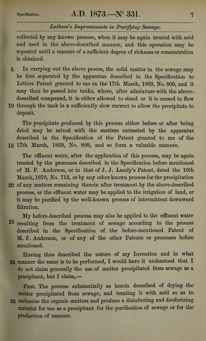 Latham's Improvements in Purifying Sewage. collected by any known process, when it may be again treated with acid and used in the above-described manner, and this operation may be repeated until a manure of a sufficient degree of richness or concentration is obtained. 5 In carrying out the above proces, the solid matter in the sewage may be first separated by the apparatus described in the Specification to Letters Patent granted to me on the 17th March, 1869, No. 809, and it may then be passed into tanks, where, after admixture with the above- described compound, it is either allowed to stand or it is caused to flow 10 through the tank in a sufficiently slow current to allow the precipitate to deposit. The precipitate produced by this process either before or after being dried may be mixed with the matters extracted by the apparatus described in the Specification of the Patent granted to me of the 15 17th March, 1869, No. 809, and so form a valuable manure. The effluent water, after the application of this process, may be again treated by the processes described in the Specification before mentioned of M. P. Anderson, or in that of J. J. Lundy’s Patent, dated the 10th March, 1870, No. 713, or by any other known process for the precipitation 20 of any matters remaining therein after treatment by the above-described process, or the effluent water may be applied to the irrigation of land, or it may be purified by the well-known process of intermittent downward filtration. My before-described process may also be applied to the effluent water 2o resulting from the treatment of sewage according to the process described in the Specification of the before-mentioned Patent of M. P. Anderson, or of any of the other Patents or processes before mentioned. Having thus described the nature of my Invention and in what 30 manner the same is to be performed, I would have it understood that I do not claim generally the use of matter precipitated from sewage as a precipitant, but I claim,— Pirst. The process substantially as herein described of drying the matter precipitated from sewage, and treating it with acid so as to 35 carbonize the organic matters and produce a disinfecting and deodorizing material for use as a precipitant for the purification of sewage or for the production of manure.