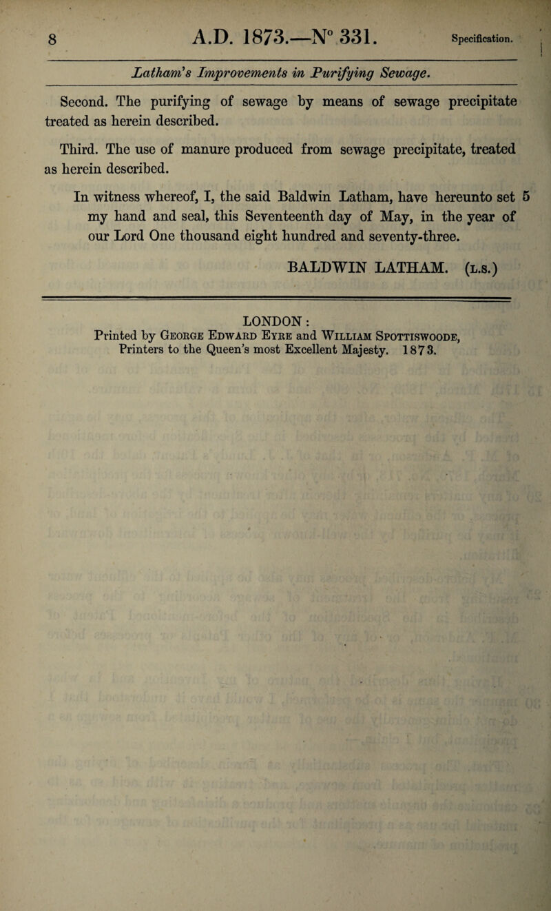 Latham's Improvements in Purifying Sewage. Second. The purifying of sewage by means of sewage precipitate treated as herein described. Third. The use of manure produced from sewage precipitate, treated as herein described. In witness whereof, I, the said Baldwin Latham, have hereunto set 5 my hand and seal, this Seventeenth day of May, in the year of our Lord One thousand eight hundred and seventy-three. BALDWIN LATHAM, (l.s.) LONDON : Printed by George Edward Eyre and William Spottiswoode, Printers to the Queen’s most Excellent Majesty. 1873.