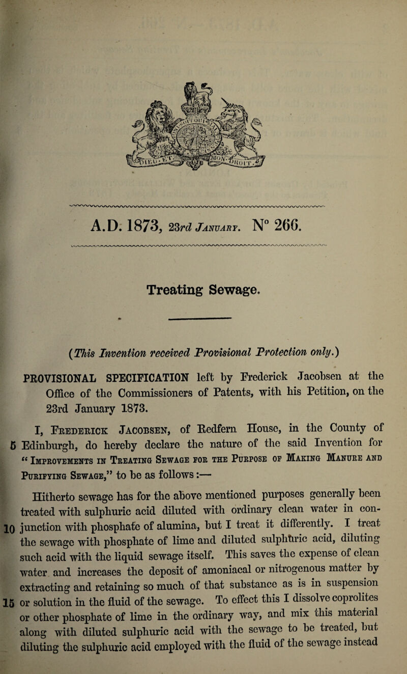 Ift A.D: 1873, 23^6? January, 26G. Ny-' Treating Sewage. (This Invention received Provisional Protection only,) PROVISIONAL SPECIFICATION left by Frederick Jacobsen at the OflS.ce of the Commissioners of Patents, with his Petition, on the 23rd January 1873. I, Fuedehice: Jacobsen, of Eedfern House, in the County of 6 Edinburgh, do hereby declare the nature of the said Invention for Improvements in Treating Sewage for the Purpose op Making Manure and Purifying Sewage,’’ to be as follows:— Hitherto sewage has for the above mentioned purposes generally been treated with sulphuric acid diluted with ordinary clean water in con- 10 junction with phosphate of alumina, but I treat it differently. I treat the sewage with phosphate of lime and diluted sulphhric acid, diluting such acid with the liquid sewage itself. This saves the expense of clean water and increases the deposit of amoniacal or nitrogenous matter by extracting and retaining so much of that substance as is in suspension 16 or solution in the fluid of the sewage. To effect this I dissolve coprolites or other phosphate of lime in the ordinary way, and mix this material along with diluted sulphuric acid with the sewage to be treated, but diluting the sulphuric acid employed with the fluid of the sewage instead