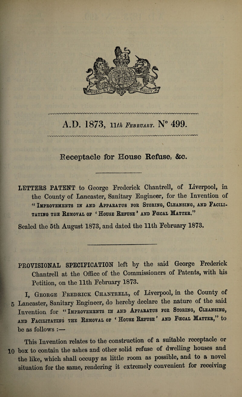 A.D. 1873, Uth February. N° 499. 1 r k Receptacle for House Refuse.- &c. LETTERS PATENT to George Frederick Chantrell, of Liverpool, in the County of Lancaster, Sanitary Engineer, for the Invention of i( Improvements in and Apparatus for Storing, Cleansing, and Facili¬ tating the Removal of c House Refuse 1 and Fcecal Matter.” Sealed the 5th August 1873, and dated the 11th February 1873. PROVISIONAL SPECIFICATION left by the said George Frederick Chantrell at the Office of the Commissioners of Patents, with his Petition, on the 11th February 1873. I, George Fredrick Chantrell, of Liverpool, in the County of 5 Lancaster, Sanitary Engineer, do hereby declare the nature of the said Invention for “Improvements in and Apparatus for Storing, Cleansing, and Facilitating the Removal of c House Refuse and Fcecal Matter, to be as follows :— This Invention relates to the construction of a suitable receptacle or 10 box to contain the ashes and other solid refuse of dwelling houses and the like, which shall occupy as little room as possible, and to a novel situation for the same, rendering it extremely convenient for receiving