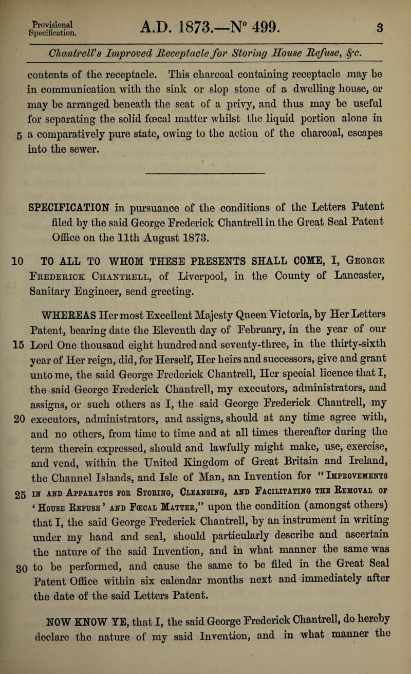 Provisional Specification. A.D. 1873.—N° 499. 3 CliantrelVs Improved Receptacle for Storing Souse Refuse, fyc. contents of the receptacle. This charcoal containing receptacle may be in communication with the sink or slop stone of a dwelling house, or may he arranged beneath the seat of a privy, and thus may be useful for separating the solid foecal matter whilst the liquid portion alone in 5 a comparatively pure state, owing to the action of the charcoal, escapes into the sewer. \ SPECIFICATION in pursuance of the conditions of the Letters Patent filed by the said George Frederick Chantrell in the Great Seal Patent Office on the 11th August 1873. 10 TO ALL TO WHOM THESE PRESENTS SHALL COME, I, George Frederick Chantrell, of Liverpool, in the County of Lancaster, Sanitary Engineer, send greeting. WHEREAS Her most Excellent Majesty Queen Victoria, by Her Letters Patent, bearing date the Eleventh day of February, in the year of our 15 Lord One thousand eight hundred and seventy-three, in the thirty-sixth year of Her reign, did, for Herself, Her heirs and successors, give and grant unto me, the said George Frederick Chantrell, Her special licence that I, the said George Frederick Chantrell, my executors, administrators, and assigns, or such others as I, the said George Frederick Chantrell, my 20 executors, administrators, and assigns, should at any time agree with, and no others, from time to time and at all times thereafter during the term therein expressed, should and lawfully might make, use, exercise, and vend, within the United Kingdom of Great Britain and Ireland, the Channel Islands, and Isle of Man, an Invention for cc Improvements 25 in and Apparatus for Storing, Cleansing, and Facilitating the Removal of 6 House Refuse * and F(ecal Matter,55 upon the condition (amongst others) that I, the said George Frederick Chantrell, by an instrument in writing under my hand and seal, should particularly describe and ascertain the nature of the said Invention, and in what manner the same was 30 to be performed, and cause the same to be filed in the Great Seal Patent Office within six calendar months next and immediately after the date of the said Letters Patent. NOW KNOW YE, that I, the said George Frederick Chantrell, do hereby declare the nature of my said Invention, and in what manner the