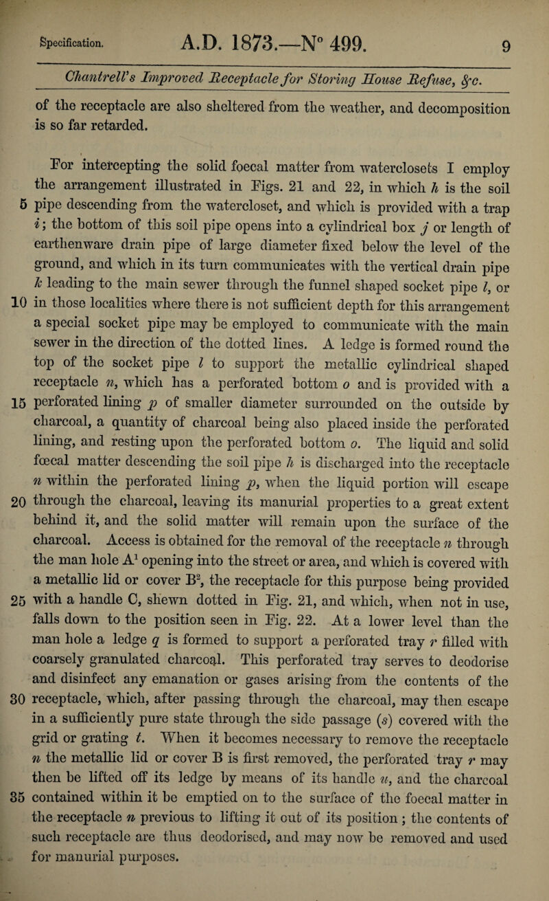 Chantrell’s Improved Receptacle for Storing House Refuse, SfC. of the receptacle are also sheltered from the weather, and decomposition is so far retarded. • I 'f For intercepting tlie solid foecal matter from waterclosets I employ the arrangement illustrated in Figs. 21 and 22, in which h is the soil 5 pipe descending from the watercloset, and which is provided with a trap i\ the bottom of tnis soil pipe opens into a cylindrical box j or length of earthenware drain pipe of large diameter fixed below the level of the ground, and which in its turn communicates with the vertical drain pipe h leading to the main sewer through the funnel shaped socket pipe l, or 10 in those localities where there is not sufficient depth for this arrangement a special socket pipe may he employed to communicate with the main sewer in the direction of the dotted lines. A ledge is formed round the top of the socket pipe l to support the metallic cylindrical shaped receptacle n3 which has a perforated bottom o and is provided with a 15 perforated lining p of smaller diameter surrounded on the outside by charcoal, a quantity of charcoal being also placed inside the perforated lining, and resting upon the perforated bottom o. The liquid and solid foecal matter descending the soil pipe h is discharged into the receptacle n within the perforated lining p} when the liquid portion will escape 20 through the charcoal, leaving its manurial properties to a great extent behind it, and the solid matter will remain upon the surface of the charcoal. Access is obtained for the removal of the receptacle n through the man hole A1 opening into the street or area, and which is covered with a metallic lid or cover B3, the receptacle for this purpose being provided 25 with a handle C, shewn dotted in Fig. 21, and which, when not in use, falls down to the position seen in Fig. 22. At a lower level than the man hole a ledge q is formed to support a perforated tray r filled with coarsely granulated charcoal. This perforated tray serves to deodorise and disinfect any emanation or gases arising from the contents of the 30 receptacle, which, after passing through the charcoal, may then escape in a sufficiently pure state through the side passage (s) covered with the grid or grating t. When it becomes necessary to remove the receptacle n the metallic lid or cover B is first removed, the perforated tray r may then be lifted off its ledge by means of its handle u} and the charcoal 35 contained within it be emptied on to the surface of the foecal matter in the receptacle n previous to lifting it out of its position ; the contents of such receptacle are thus deodorised, and may now be removed and used for manurial purposes.