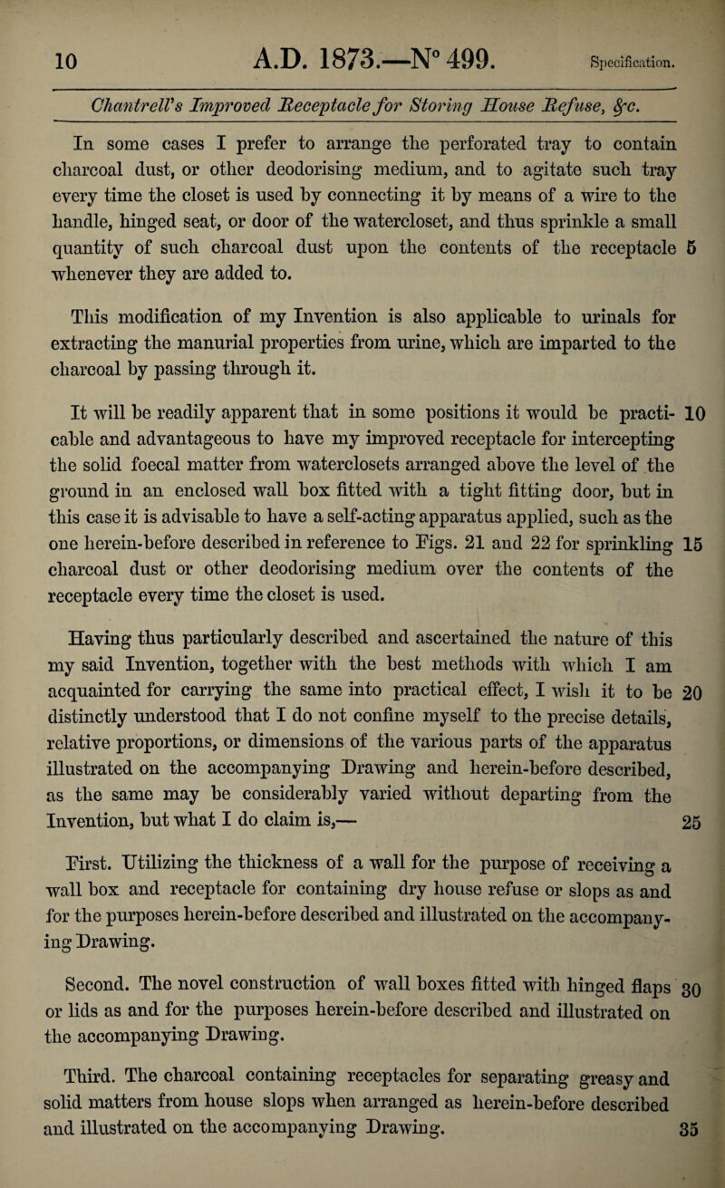 ChantrelVs Improved Receptacle for Storing Souse Refuse, 8fC. In some cases I prefer to arrange the perforated tray to contain charcoal dust, or other deodorising medium, and to agitate such tray every time the closet is used by connecting it by means of a wire to the handle, hinged seat, or door of the watercloset, and thus sprinkle a small quantity of such charcoal dust upon the contents of the receptacle 5 whenever they are added to. This modification of my Invention is also applicable to urinals for extracting the manurial properties from urine, which are imparted to the charcoal by passing through it. It will he readily apparent that in some positions it would be practi- 10 cable and advantageous to have my improved receptacle for intercepting the solid foecal matter from waterclosets arranged above the level of the ground in an enclosed wall box fitted with a tight fitting door, hut in this case it is advisable to have a self-acting apparatus applied, such as the one herein-before described in reference to Eigs. 21 and 22 for sprinkling 15 charcoal dust or other deodorising medium over the contents of the receptacle every time the closet is used. Having thus particularly described and ascertained the nature of this my said Invention, together with the best methods with which I am acquainted for carrying the same into practical effect, I wish it to be 20 distinctly understood that I do not confine myself to the precise details, relative proportions, or dimensions of the various parts of the apparatus illustrated on the accompanying Drawing and herein-before described, as the same may he considerably varied without departing from the Invention, hut what I do claim is,— 25 Eirst. Utilizing the thickness of a wall for the purpose of receiving a wall box and receptacle for containing dry house refuse or slops as and for the purposes herein-before described and illustrated on the accompany¬ ing Drawing. Second. The novel construction of wall boxes fitted with hinged flaps 30 or lids as and for the purposes herein-before described and illustrated on the accompanying Drawing. Third. The charcoal containing receptacles for separating greasy and solid matters from house slops when arranged as herein-before described and illustrated on the accompanying Drawing. 35