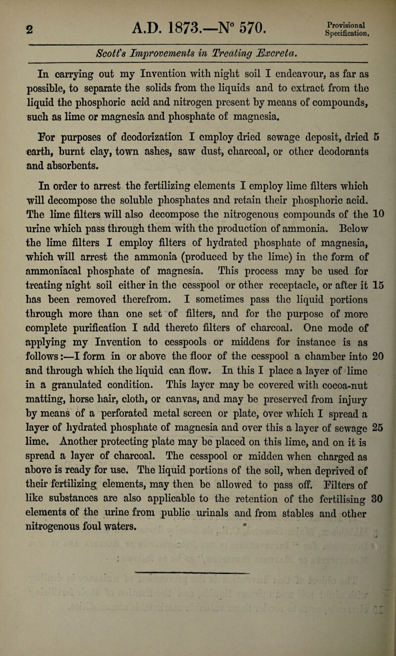 Specification, Scott's Improvements in Treating Excreta. In carrying out my Invention with night soil I endeavour, as far as possible, to separate the solids from the liquids and to extract from the liquid the phosphoric acid and nitrogen present by means of compounds, such as lime or magnesia and phosphate of magnesia. For purposes of deodorization I employ dried sewage deposit, dried 5 earth, burnt clay, town ashes, saw dust, charcoal, or other deodorants and absorbents. In order to arrest the fertilizing elements I employ lime filters which will decompose the soluble phosphates and retain their phosphoric acid. The lime filters will also decompose the nitrogenous compounds of the 10 urine which pass through them with the production of ammonia. Below the lime filters I employ filters of hydrated phosphate of magnesia, which will arrest the ammonia (produced by the lime) in the form of ammoniacal phosphate of magnesia. This process may be used for treating night soil either in the cesspool or other receptacle, or after it 15 has been removed therefrom. I sometimes pass the liquid portions through more than one set of filters, and for the purpose of more complete purification I add thereto filters of charcoal. One mode of applying my Invention to cesspools or middens for instance is as follows:—I form in or above the floor of the cesspool a chamber into 20 and through which the liquid can flow. In this I place a layer of lime in a granulated condition. This layer may be covered with cocoa-nut matting, horse hair, cloth, or canvas, and may be preserved from injury by means of a perforated metal screen or plate, over which I spread a layer of hydrated phosphate of magnesia and over this a layer of sewage 25 lime. Another protecting plate may be placed on this lime, and on it is spread a layer of charcoal. The cesspool or midden when charged as above is ready for use. The liquid portions of the soil, when deprived of their fertilizing elements, may then be allowed to pass off. Filters of like substances are also applicable to the retention of the fertilising 30 elements of the urine from public urinals and from stables and other nitrogenous foul waters. #