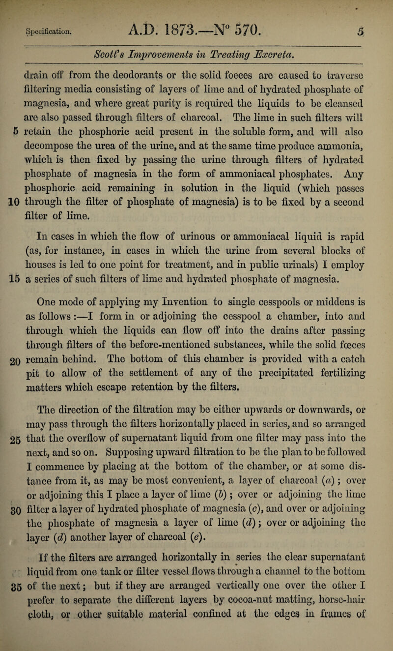 Scott’s Improvements in Treating Excreta. drain off from the deodorants or the solid foeces are caused to traverse filtering media consisting of layers of lime and of hydrated phosphate of magnesia, and where great purity is required the liquids to be cleansed are also passed through filters of charcoal. The lime in such filters will 5 retain the phosphoric acid present in the soluble form, and will also decompose the urea of the urine, and at the same time produce ammonia, which is then fixed by passing the urine through filters of hydrated phosphate of magnesia in the form of ammoniacal phosphates. Any phosphoric acid remaining in solution in the liquid (which passes 10 through the filter of phosphate of magnesia) is to be fixed by a second filter of lime. In cases in which the flow of urinous or ammoniacal liquid is rapid (as, for instance, in cases in which the urine from several blocks of houses is led to one point for treatment, and in public urinals) I employ 15 a series of such filters of lime and hydrated phosphate of magnesia. One mode of applying my Invention to single cesspools or middens is as follows :—I form in or adjoining the cesspool a chamber, into and through which the liquids can flow off into the drains after passing through filters of the before-mentioned substances, while the solid foeces 20 remain behind. The bottom of this chamber is provided with a catch pit to allow of the settlement of any of the precipitated fertilizing matters which escape retention by the filters. The direction of the filtration may be either upwards or downwards, or may pass through the filters horizontally placed in series, and so arranged 25 that the overflow of supernatant liquid from one filter may pass into the next, and so on. Supposing upward filtration to be the plan to be followed I commence by placing at the bottom of the chamber, or at some dis¬ tance from it, as may be most convenient, a layer of charcoal (a); over or adjoining this I place a layer of lime (b); over or adjoining the lime 30 filter a layer of hydrated phosphate of magnesia (<?), and over or adjoining the phosphate of magnesia a layer of lime (d); over or adjoining the layer (d) another layer of charcoal (e). If the filters are arranged horizontally in series the clear supernatant * liquid from one tank or filter vessel flows through a channel to the bottom 35 of the next; but if they are arranged vertically one over the other I prefer to separate the different layers by cocoa-nut matting, horse-hair ploth, or other suitable material confined at the edges in frames of