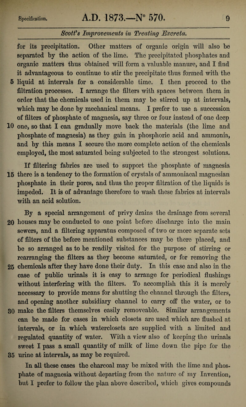 Scott's Improvements in Treating Excreta. for its precipitation. Other matters of organic origin will also he separated by the action of the lime. The precipitated phosphates and organic matters thus obtained will form a valuable manure, and I find it advantageous to continue to stir the precipitate thus formed with the 5 liquid at intervals for a considerable time. I then proceed to the filtration processes. I arrange the filters with spaces between them in order that the chemicals used in them may be stirred up at intervals, which may be done by mechanical means. I prefer to use a succession of filters of phosphate of magnesia, say three or four instead of one deep 10 one, so that I can gradually move back the materials (the lime and phosphate of magnesia) as they gain in phosphoric acid and ammonia, and by this means I secure the more complete action of the chemicals employed, the most saturated being subjected to the strongest solutions. If filtering fabrics are used to support the phosphate of magnesia 15 there is a tendency to the formation of crystals of ammoniacal magnesian phosphate in their pores, and thus the proper filtration of the liquids is impeded. It is of advantage therefore to wash these fabrics at intervals with an acid solution. By a special arrangement of privy drains the drainage from several 20 houses may be conducted to one point before discharge into the main sewers, and a filtering apparatus composed of two or more separate sets of filters of the before mentioned substances may be there placed, and be so arranged as to be readily visited for the purpose of stirring or rearranging the filters as they become saturated, or for removing the 25 chemicals after they have done their duty. In this case and also in the case of public urinals it is easy to arrange for periodical flushings without interfering with the filters. To accomplish this it is merely necessary to provide means for shutting the channel through the filters, and opening another subsidiary channel to carry off the water, or to 30 make the filters themselves easily removeable. Similar arrangements can be made for cases in which closets are used which are flushed at intervals, or in which waterclosets are supplied with a limited and regulated quantity of water. With a view also of keeping the urinals sweet I pass a small quantity of milk of lime down the pipe for the 35 urine at intervals, as may be required. In all these cases the charcoal may be mixed with the lime and phos¬ phate of magnesia without departing from the nature of my Invention, but I prefer to follow the plan above described, which gives compounds