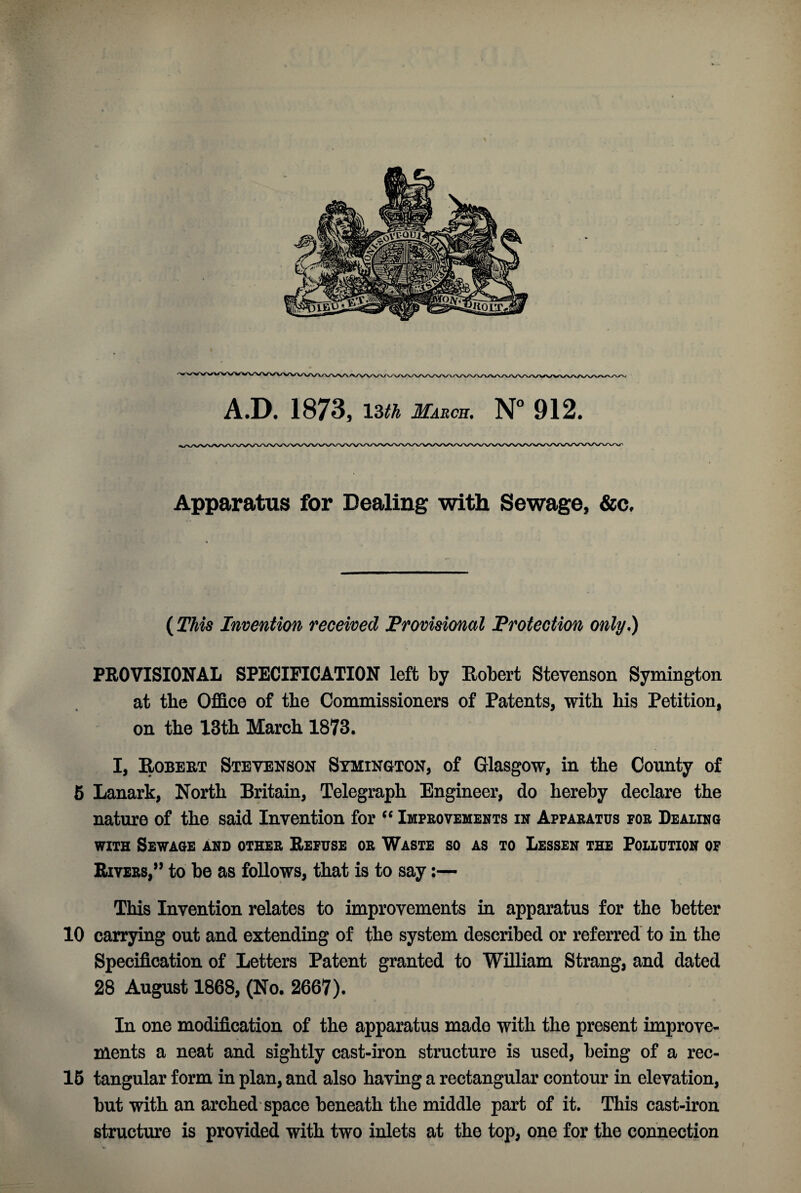 A.D. 1873, 13ift March. N° 912. Apparatus for Dealing with Sewage, &c. (This Invention received Provisional Protection only.) PROVISIONAL SPECIFICATION left by Robert Stevenson Symington at the Office of the Commissioners of Patents, with his Petition, on the 13th March 1873. I, Robert Stevenson Symington, of Glasgow, in the County of 5 Lanark, North Britain, Telegraph Engineer, do hereby declare the nature of the said Invention for “ Improvements in Apparatus for Dealing with Sewage and other Refuse or Waste so as to Lessen the Pollution of Rivers,” to be as follows, that is to say:— This Invention relates to improvements in apparatus for the better 10 carrying out and extending of the system described or referred to in the Specification of Letters Patent granted to William Strang, and dated 28 August 1868, (No. 2667). In one modification of the apparatus made with the present improve¬ ments a neat and sightly cast-iron structure is used, being of a rec- 16 tangular form in plan, and also having a rectangular contour in elevation, but with an arched space beneath the middle part of it. This cast-iron structure is provided with two inlets at the top, one for the connection